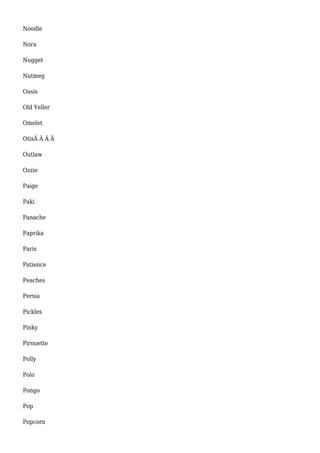 Noodle 
Nora 
Nugget 
Nutmeg 
Oasis 
Old Yeller 
Omelet 
OtisÂ Â Â Â 
Outlaw 
Ozzie 
Paige 
Paki 
Panache 
Paprika 
Paris 
Patience 
Peaches 
Persia 
Pickles 
Pinky 
Pirouette 
Polly 
Polo 
Pongo 
Pop 
Popcorn 
 