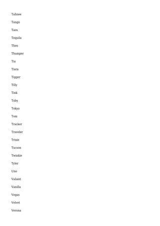 Tahnee 
Tango 
Taos 
Tequila 
Theo 
Thumper 
Tia 
Tiara 
Tigger 
Tilly 
Tink 
Toby 
Tokyo 
Tom 
Tracker 
Traveler 
Trixie 
Tucson 
Twinkie 
Tyler 
Uno 
Valiant 
Vanilla 
Vegas 
Velvet 
Verona 
 