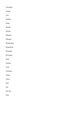 Versailles 
Vesper 
Vico 
Voodoo 
Wags 
Wanda 
Wendy 
Whiskey 
Whisper 
Wonderdog 
Woodstock 
Wrangler 
Wyoming 
Xena 
Yasmin 
Yoda 
Yosemite 
Yukon 
Yuma 
Zest 
Zoe 
Zsa Zsa 
Zulu 
