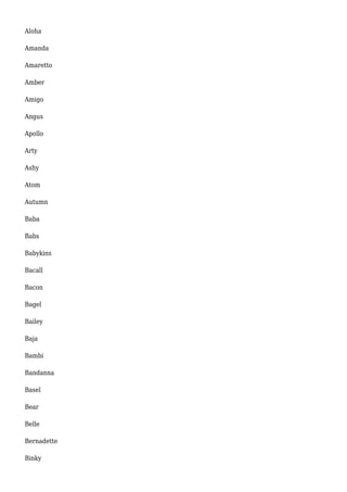 Aloha 
Amanda 
Amaretto 
Amber 
Amigo 
Angus 
Apollo 
Arty 
Ashy 
Atom 
Autumn 
Baba 
Babs 
Babykins 
Bacall 
Bacon 
Bagel 
Bailey 
Baja 
Bambi 
Bandanna 
Basel 
Bear 
Belle 
Bernadette 
Binky 
 