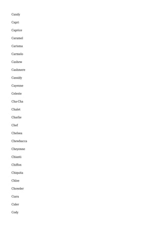 Candy 
Capri 
Caprice 
Caramel 
Carisma 
Carmelo 
Cashew 
Cashmere 
Cassidy 
Cayenne 
Celeste 
Cha-Cha 
Chalet 
Charlie 
Chef 
Chelsea 
Chewbacca 
Cheyenne 
Chianti 
Chiffon 
Chiquita 
Chloe 
Chowder 
Ciara 
Cider 
Cody 
 