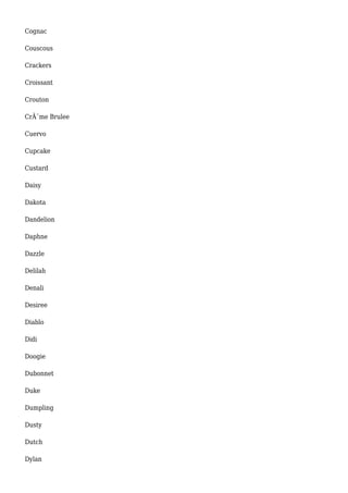 Cognac 
Couscous 
Crackers 
Croissant 
Crouton 
CrÃ¨me Brulee 
Cuervo 
Cupcake 
Custard 
Daisy 
Dakota 
Dandelion 
Daphne 
Dazzle 
Delilah 
Denali 
Desiree 
Diablo 
Didi 
Doogie 
Dubonnet 
Duke 
Dumpling 
Dusty 
Dutch 
Dylan 
 