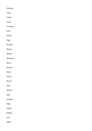 Ginseng 
Gipsy 
Goldie 
Grace 
Grandeur 
Grits 
Hailey 
Hajji 
Hannah 
Harley 
Harlow 
Harmony 
Harry 
Havana 
Heidi 
Honey 
Hooch 
Huni 
Hunter 
Iggy 
Imagine 
India 
Indigo 
Infinity 
Izzy 
Jabba 
 