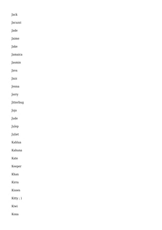 Jack 
Jacuzzi 
Jade 
Jaime 
Jake 
Jamaica 
Jasmin 
Java 
Jazz 
Jenna 
Jerry 
Jitterbug 
Jojo 
Jude 
Julep 
Juliet 
Kahlua 
Kahuna 
Kate 
Keeper 
Khan 
Kirra 
Kisses 
Kitty ; ) 
Kiwi 
Kona 
 