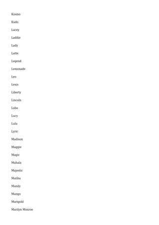 Kosmo 
Kudo 
Lacey 
Laddie 
Lady 
Latte 
Legend 
Lemonade 
Leo 
Lexis 
Liberty 
Lincoln 
Lobo 
Lucy 
Lulu 
Lyric 
Madison 
Maggie 
Magic 
Mahala 
Majestic 
Malibu 
Mandy 
Mango 
Marigold 
Marilyn Monroe 
 