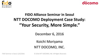 FIDO Alliance Seminar in Seoul
NTT DOCOMO Deployment Case Study:
“Your Security, More Simple.”
December 6, 2016
Koichi Moriyama
NTT DOCOMO, INC.
FIDO Seminar in Seoul 12/6/2016 © 2016 NTT DOCOMO, INC. All Rights Reserved.
 