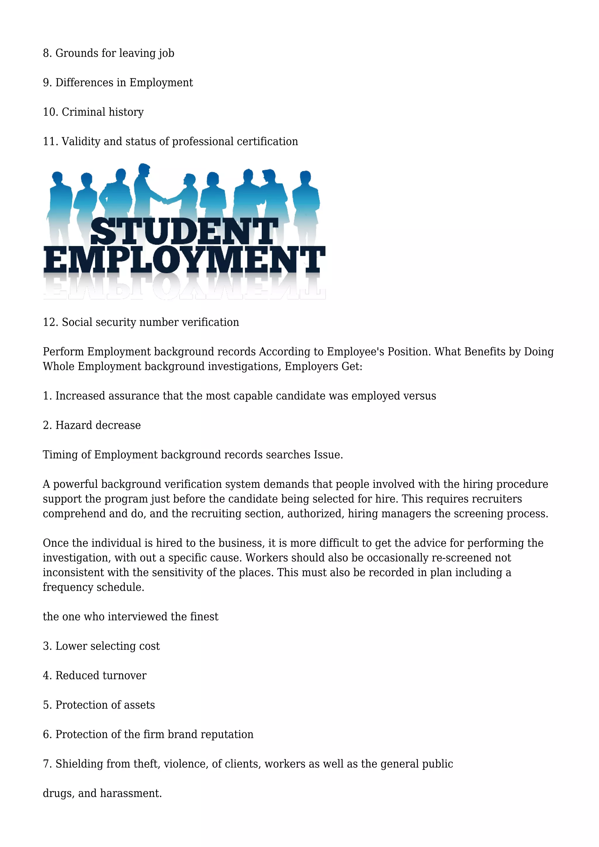 8. Grounds for leaving job 
9. Differences in Employment 
10. Criminal history 
11. Validity and status of professional certification 
12. Social security number verification 
Perform Employment background records According to Employee's Position. What Benefits by Doing 
Whole Employment background investigations, Employers Get: 
1. Increased assurance that the most capable candidate was employed versus 
2. Hazard decrease 
Timing of Employment background records searches Issue. 
A powerful background verification system demands that people involved with the hiring procedure 
support the program just before the candidate being selected for hire. This requires recruiters 
comprehend and do, and the recruiting section, authorized, hiring managers the screening process. 
Once the individual is hired to the business, it is more difficult to get the advice for performing the 
investigation, with out a specific cause. Workers should also be occasionally re-screened not 
inconsistent with the sensitivity of the places. This must also be recorded in plan including a 
frequency schedule. 
the one who interviewed the finest 
3. Lower selecting cost 
4. Reduced turnover 
5. Protection of assets 
6. Protection of the firm brand reputation 
7. Shielding from theft, violence, of clients, workers as well as the general public 
drugs, and harassment. 
 
