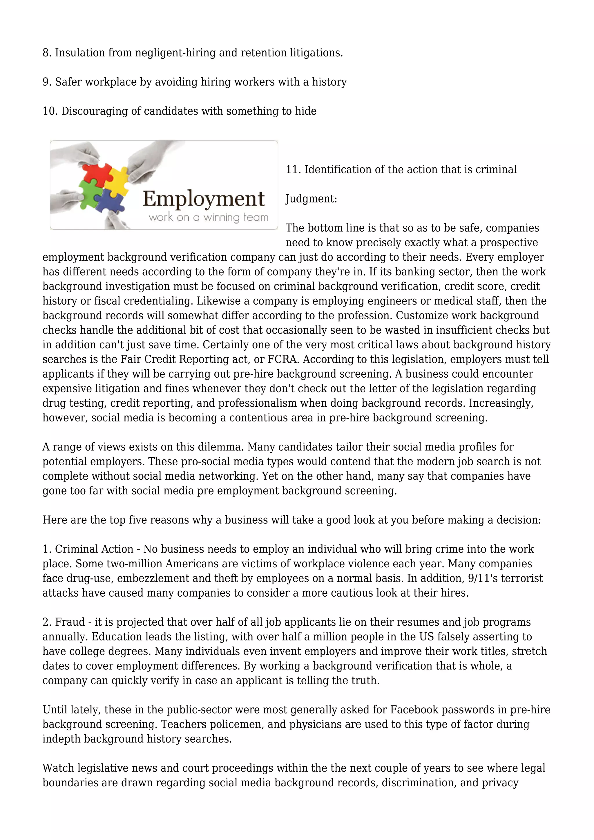 8. Insulation from negligent-hiring and retention litigations. 
9. Safer workplace by avoiding hiring workers with a history 
10. Discouraging of candidates with something to hide 
11. Identification of the action that is criminal 
Judgment: 
The bottom line is that so as to be safe, companies 
need to know precisely exactly what a prospective 
employment background verification company can just do according to their needs. Every employer 
has different needs according to the form of company they're in. If its banking sector, then the work 
background investigation must be focused on criminal background verification, credit score, credit 
history or fiscal credentialing. Likewise a company is employing engineers or medical staff, then the 
background records will somewhat differ according to the profession. Customize work background 
checks handle the additional bit of cost that occasionally seen to be wasted in insufficient checks but 
in addition can't just save time. Certainly one of the very most critical laws about background history 
searches is the Fair Credit Reporting act, or FCRA. According to this legislation, employers must tell 
applicants if they will be carrying out pre-hire background screening. A business could encounter 
expensive litigation and fines whenever they don't check out the letter of the legislation regarding 
drug testing, credit reporting, and professionalism when doing background records. Increasingly, 
however, social media is becoming a contentious area in pre-hire background screening. 
A range of views exists on this dilemma. Many candidates tailor their social media profiles for 
potential employers. These pro-social media types would contend that the modern job search is not 
complete without social media networking. Yet on the other hand, many say that companies have 
gone too far with social media pre employment background screening. 
Here are the top five reasons why a business will take a good look at you before making a decision: 
1. Criminal Action - No business needs to employ an individual who will bring crime into the work 
place. Some two-million Americans are victims of workplace violence each year. Many companies 
face drug-use, embezzlement and theft by employees on a normal basis. In addition, 9/11's terrorist 
attacks have caused many companies to consider a more cautious look at their hires. 
2. Fraud - it is projected that over half of all job applicants lie on their resumes and job programs 
annually. Education leads the listing, with over half a million people in the US falsely asserting to 
have college degrees. Many individuals even invent employers and improve their work titles, stretch 
dates to cover employment differences. By working a background verification that is whole, a 
company can quickly verify in case an applicant is telling the truth. 
Until lately, these in the public-sector were most generally asked for Facebook passwords in pre-hire 
background screening. Teachers policemen, and physicians are used to this type of factor during 
indepth background history searches. 
Watch legislative news and court proceedings within the the next couple of years to see where legal 
boundaries are drawn regarding social media background records, discrimination, and privacy 
 