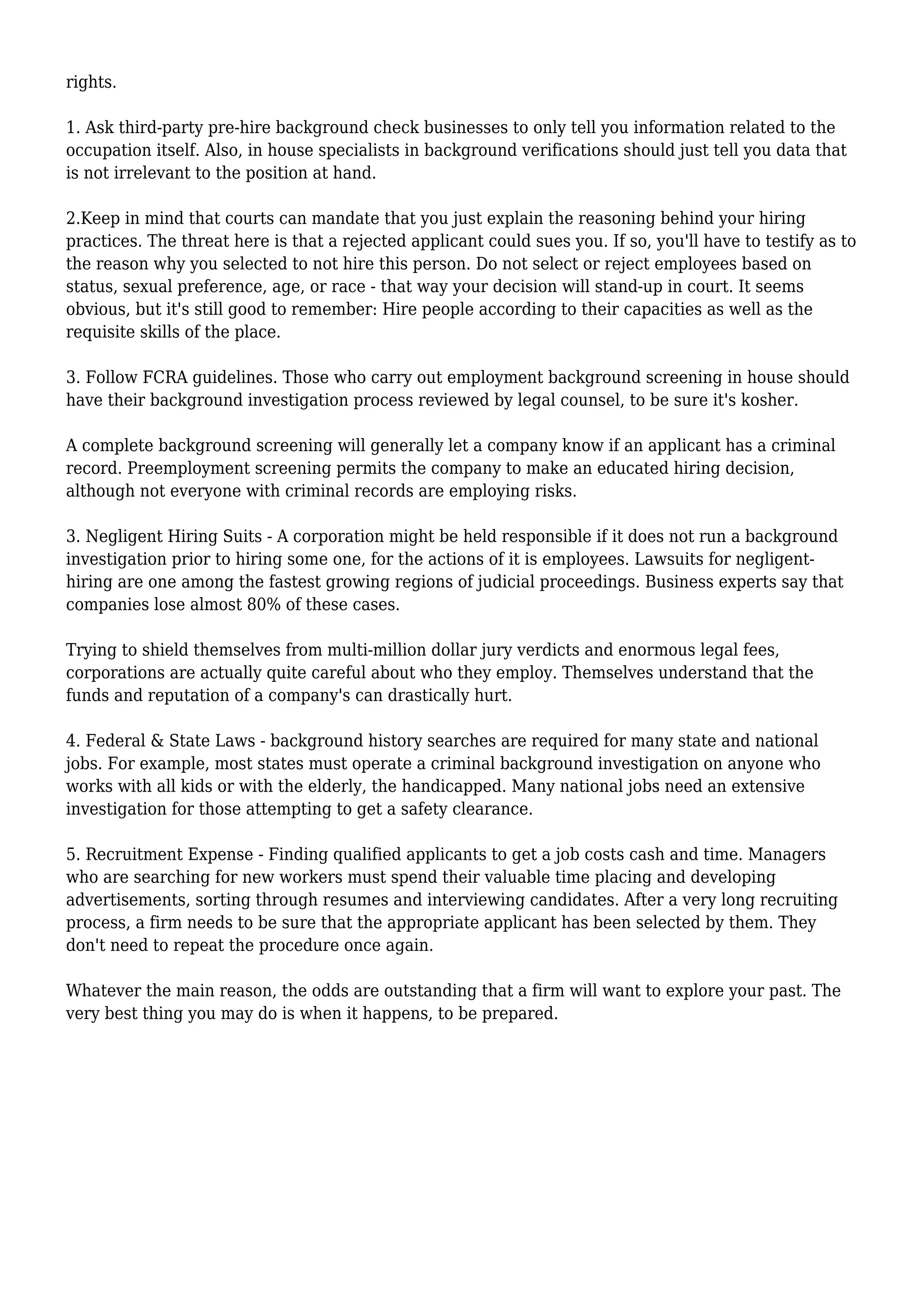 rights. 
1. Ask third-party pre-hire background check businesses to only tell you information related to the 
occupation itself. Also, in house specialists in background verifications should just tell you data that 
is not irrelevant to the position at hand. 
2.Keep in mind that courts can mandate that you just explain the reasoning behind your hiring 
practices. The threat here is that a rejected applicant could sues you. If so, you'll have to testify as to 
the reason why you selected to not hire this person. Do not select or reject employees based on 
status, sexual preference, age, or race - that way your decision will stand-up in court. It seems 
obvious, but it's still good to remember: Hire people according to their capacities as well as the 
requisite skills of the place. 
3. Follow FCRA guidelines. Those who carry out employment background screening in house should 
have their background investigation process reviewed by legal counsel, to be sure it's kosher. 
A complete background screening will generally let a company know if an applicant has a criminal 
record. Preemployment screening permits the company to make an educated hiring decision, 
although not everyone with criminal records are employing risks. 
3. Negligent Hiring Suits - A corporation might be held responsible if it does not run a background 
investigation prior to hiring some one, for the actions of it is employees. Lawsuits for negligent-hiring 
are one among the fastest growing regions of judicial proceedings. Business experts say that 
companies lose almost 80% of these cases. 
Trying to shield themselves from multi-million dollar jury verdicts and enormous legal fees, 
corporations are actually quite careful about who they employ. Themselves understand that the 
funds and reputation of a company's can drastically hurt. 
4. Federal & State Laws - background history searches are required for many state and national 
jobs. For example, most states must operate a criminal background investigation on anyone who 
works with all kids or with the elderly, the handicapped. Many national jobs need an extensive 
investigation for those attempting to get a safety clearance. 
5. Recruitment Expense - Finding qualified applicants to get a job costs cash and time. Managers 
who are searching for new workers must spend their valuable time placing and developing 
advertisements, sorting through resumes and interviewing candidates. After a very long recruiting 
process, a firm needs to be sure that the appropriate applicant has been selected by them. They 
don't need to repeat the procedure once again. 
Whatever the main reason, the odds are outstanding that a firm will want to explore your past. The 
very best thing you may do is when it happens, to be prepared. 
