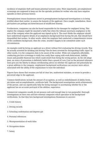 incidence of employee theft and lessen potential turnover rates. More importantly, pre-employment 
screenings are supposed to keep out the the sporadic problem for worker who may have negative 
episodes in their previous history. 
Preemployment reason businesses invest in preemployment background investigations is in being 
truthful about their earlier, to assess the honesty of the applicant. Once caught, nonetheless, these 
job hunters are perhaps not hired because of insufficient honesty. 
Furthermore, companies can also be found responsible for for damages for negligent hiring. This 
implies the company might be smacked a hefty fine when the tribunal ascertains negligence in the 
area of the company when the applicant was signed up by it. The court thinks the employer should 
have understood negative details of an employees background from having the job, that should have 
disqualified that worker. In other words: when the employer had conducted a comprehensive review 
of the candidates background, then the crime, wouldn't happen to be committed under such 
circumstances. 
An example could be hiring an applicant as a driver without first evaluating his driving records. Was 
he actually arrested for drinking and driving? Has he been arrested for disregarding traffic signs? In 
other words, it is the companies duty to be aware of the worker. While not completely affordable, 
conducting pre-hire screenings is really less costly than coping with work dislocations, liability 
issues and possible financial loss which could result from hiring the wrong person. As the old adage 
goes, an ounce of prevention is definitely better than a pound of cure.| Just as the personal reference 
tests give you the liberty to obtain corroborating advice on whether the applicant will potentially be 
a great addition to the company, employment background verifications can uncover more advice 
associated with the ability of the organization to trust the individual. 
Figures have shown that resumes are full of clear lies, inadvertent mistakes, or errors to provide a 
perceived edge to the applicant. 
Common falsifications include the amount of occupation, as well as embellishment of ability levels, 
job duties and accomplishments, certificate held. The background investigations work achievements 
of the person, and can significantly help the hiring manager in ascertaining whether he or the 
applicant has an accurate portrayal of the abilities, experience. 
Commercial companies usually do not possess cash and enough time to run purposeful, thorough 
investigations on their own and hire external companies which specialize in the background 
verifications. So that they hire background investigations Businesses to uncover: 
1. Credit history 
2. Driving records 
3. Schooling confirmation and degrees got 
4. Personal references 
5. Misrepresentation of work titles 
6. Occupation duties 
7. Salary 
 