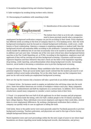 8. Insulation from negligent-hiring and retention litigations. 
9. Safer workplace by avoiding hiring workers with a history 
10. Discouraging of candidates with something to hide 
11. Identification of the action that is criminal 
Judgment: 
The bottom line is that so as to be safe, companies 
need to know precisely exactly what a prospective 
employment background verification company can just do according to their needs. Every employer 
has different needs according to the form of company they're in. If its banking sector, then the work 
background investigation must be focused on criminal background verification, credit score, credit 
history or fiscal credentialing. Likewise a company is employing engineers or medical staff, then the 
background records will somewhat differ according to the profession. Customize work background 
checks handle the additional bit of cost that occasionally seen to be wasted in insufficient checks but 
in addition can't just save time. Certainly one of the very most critical laws about background history 
searches is the Fair Credit Reporting act, or FCRA. According to this legislation, employers must tell 
applicants if they will be carrying out pre-hire background screening. A business could encounter 
expensive litigation and fines whenever they don't check out the letter of the legislation regarding 
drug testing, credit reporting, and professionalism when doing background records. Increasingly, 
however, social media is becoming a contentious area in pre-hire background screening. 
A range of views exists on this dilemma. Many candidates tailor their social media profiles for 
potential employers. These pro-social media types would contend that the modern job search is not 
complete without social media networking. Yet on the other hand, many say that companies have 
gone too far with social media pre employment background screening. 
Here are the top five reasons why a business will take a good look at you before making a decision: 
1. Criminal Action - No business needs to employ an individual who will bring crime into the work 
place. Some two-million Americans are victims of workplace violence each year. Many companies 
face drug-use, embezzlement and theft by employees on a normal basis. In addition, 9/11's terrorist 
attacks have caused many companies to consider a more cautious look at their hires. 
2. Fraud - it is projected that over half of all job applicants lie on their resumes and job programs 
annually. Education leads the listing, with over half a million people in the US falsely asserting to 
have college degrees. Many individuals even invent employers and improve their work titles, stretch 
dates to cover employment differences. By working a background verification that is whole, a 
company can quickly verify in case an applicant is telling the truth. 
Until lately, these in the public-sector were most generally asked for Facebook passwords in pre-hire 
background screening. Teachers policemen, and physicians are used to this type of factor during 
indepth background history searches. 
Watch legislative news and court proceedings within the the next couple of years to see where legal 
boundaries are drawn regarding social media background records, discrimination, and privacy 
 