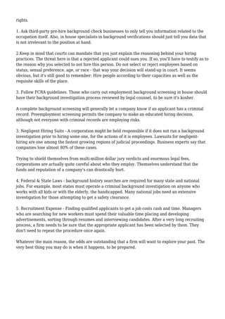 rights. 
1. Ask third-party pre-hire background check businesses to only tell you information related to the 
occupation itself. Also, in house specialists in background verifications should just tell you data that 
is not irrelevant to the position at hand. 
2.Keep in mind that courts can mandate that you just explain the reasoning behind your hiring 
practices. The threat here is that a rejected applicant could sues you. If so, you'll have to testify as to 
the reason why you selected to not hire this person. Do not select or reject employees based on 
status, sexual preference, age, or race - that way your decision will stand-up in court. It seems 
obvious, but it's still good to remember: Hire people according to their capacities as well as the 
requisite skills of the place. 
3. Follow FCRA guidelines. Those who carry out employment background screening in house should 
have their background investigation process reviewed by legal counsel, to be sure it's kosher. 
A complete background screening will generally let a company know if an applicant has a criminal 
record. Preemployment screening permits the company to make an educated hiring decision, 
although not everyone with criminal records are employing risks. 
3. Negligent Hiring Suits - A corporation might be held responsible if it does not run a background 
investigation prior to hiring some one, for the actions of it is employees. Lawsuits for negligent-hiring 
are one among the fastest growing regions of judicial proceedings. Business experts say that 
companies lose almost 80% of these cases. 
Trying to shield themselves from multi-million dollar jury verdicts and enormous legal fees, 
corporations are actually quite careful about who they employ. Themselves understand that the 
funds and reputation of a company's can drastically hurt. 
4. Federal & State Laws - background history searches are required for many state and national 
jobs. For example, most states must operate a criminal background investigation on anyone who 
works with all kids or with the elderly, the handicapped. Many national jobs need an extensive 
investigation for those attempting to get a safety clearance. 
5. Recruitment Expense - Finding qualified applicants to get a job costs cash and time. Managers 
who are searching for new workers must spend their valuable time placing and developing 
advertisements, sorting through resumes and interviewing candidates. After a very long recruiting 
process, a firm needs to be sure that the appropriate applicant has been selected by them. They 
don't need to repeat the procedure once again. 
Whatever the main reason, the odds are outstanding that a firm will want to explore your past. The 
very best thing you may do is when it happens, to be prepared. 

