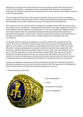Employment screenings serve many functions: decrease possible turnover rates and enhancing 
security in the workforce, minimizing incidence of employee theft. Moreover, preemployment 
screenings are intended to keep out the occasional issue for worker who may have negative episodes 
in her or his past history. 
The info sought generally varies from business to business drivers license, private acquaintance 
character references, and educational records. Pre-hire most employment background verifications, 
the information can be used to ascertain the truth of the applicants work background. 
Also, companies can also be found liable for damages for negligent hiring. What this means is that 
the company may be smacked on a substantial fine if the tribunal determines negligence on the area 
of the company when the applicant was signed up by it. The court considers the employer should 
have known negative facts of an employees background from having the job that should have 
disqualified that employee. In other words: when the company had conducted a thorough review of 
the applicants background, then the crime, wouldn't happen to be committed under such 
circumstances. 
An example could be employing an applicant as a motorist without first assessing his driving 
records. Was he ever arrested for drunk driving? Has he been arrested for disregarding traffic 
signs? To put it simply, it is the employers responsibility to know the worker. While not entirely 
affordable, running preemployment screenings is really less expensive than coping with work 
disruptions, liability problems and possible financial loss that could come from hiring the wrong 
man. As the old adage goes, an ounce of prevention is always better than a pound of remedy.| 
Employment background history searches can uncover more info related to the power of the 
business to trust the individual just as the personal reference checks provide the chance to obtain 
corroborating advice on if the applicant will possibly be a superb improvement to the business. 
Commercial companies commonly don't possess money plus enough time to conduct purposeful, 
thorough investigations on their very own and hire external firms that specialize in the background 
checks. So that they hire background verifications Businesses to uncover: 
1. Misrepresentation of job titles 
2. Job responsibilities 
3. Salary 
4. Grounds for leaving job 
5. Gaps in Employment 
 