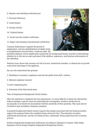 6. Degrees and schooling verification got 
7. Personal references 
8. Credit history 
9. Driving records 
10. Criminal history 
11. Social security number verification 
12. Rigour and standing of professional certification 
Common falsifications comprise the period of 
employment, and also embellishment of ability levels, 
accomplishments and job duties, certificate held. The 
potential employer can be significantly assisted by the background history searches in determining 
whether he or she has an exact portrayal of the abilities, experience, and function achievements of 
the individual. 
Statistics have shown that resumes are full of errors, inadvertent mistakes, or blatant lies to provide 
a perceived advantage to the applicant. 
the one who interviewed the greatest 
3. Shielding of customers, employees and also the public from theft, violence, 
4. Reduced employee turnover 
5.Lower employing price 
6. Protection of the firm brand name 
Time of Employment Background Checks Matter. 
After the individual is employed into the organization, it's more difficult to obtain the information 
without needing a special cause for performing the investigation. Workers should also be 
occasionally re-screened not inconsistent with the sensitivity of their positions. This must also be 
recorded in plan including a frequency program. 
A powerful background history system requires that people associated with the hiring procedure 
support the program before the candidate being chosen for hire. This demands recruiters 
understand and execute, and the recruiting section, authorized, hiring supervisors the screening 
process. 
Perform Employment background verifications According to Employee's Position. What Helps 
Employers Get by Doing Complete Employment Background Checks: 
 