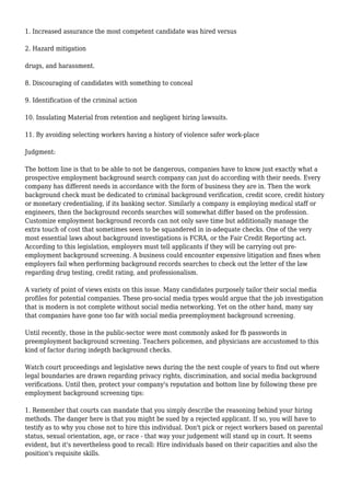 1. Increased assurance the most competent candidate was hired versus 
2. Hazard mitigation 
drugs, and harassment. 
8. Discouraging of candidates with something to conceal 
9. Identification of the criminal action 
10. Insulating Material from retention and negligent hiring lawsuits. 
11. By avoiding selecting workers having a history of violence safer work-place 
Judgment: 
The bottom line is that to be able to not be dangerous, companies have to know just exactly what a 
prospective employment background search company can just do according with their needs. Every 
company has different needs in accordance with the form of business they are in. Then the work 
background check must be dedicated to criminal background verification, credit score, credit history 
or monetary credentialing, if its banking sector. Similarly a company is employing medical staff or 
engineers, then the background records searches will somewhat differ based on the profession. 
Customize employment background records can not only save time but additionally manage the 
extra touch of cost that sometimes seen to be squandered in in-adequate checks. One of the very 
most essential laws about background investigations is FCRA, or the Fair Credit Reporting act. 
According to this legislation, employers must tell applicants if they will be carrying out pre-employment 
background screening. A business could encounter expensive litigation and fines when 
employers fail when performing background records searches to check out the letter of the law 
regarding drug testing, credit rating, and professionalism. 
A variety of point of views exists on this issue. Many candidates purposely tailor their social media 
profiles for potential companies. These pro-social media types would argue that the job investigation 
that is modern is not complete without social media networking. Yet on the other hand, many say 
that companies have gone too far with social media preemployment background screening. 
Until recently, those in the public-sector were most commonly asked for fb passwords in 
preemployment background screening. Teachers policemen, and physicians are accustomed to this 
kind of factor during indepth background checks. 
Watch court proceedings and legislative news during the the next couple of years to find out where 
legal boundaries are drawn regarding privacy rights, discrimination, and social media background 
verifications. Until then, protect your company's reputation and bottom line by following these pre 
employment background screening tips: 
1. Remember that courts can mandate that you simply describe the reasoning behind your hiring 
methods. The danger here is that you might be sued by a rejected applicant. If so, you will have to 
testify as to why you chose not to hire this individual. Don't pick or reject workers based on parental 
status, sexual orientation, age, or race - that way your judgement will stand up in court. It seems 
evident, but it's nevertheless good to recall: Hire individuals based on their capacities and also the 
position's requisite skills. 
 