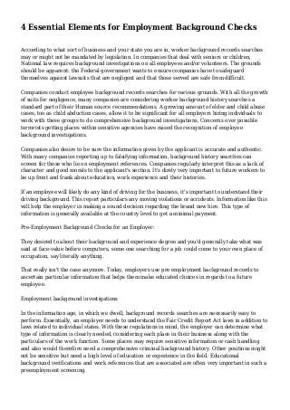 4 Essential Elements for Employment Background Checks 
According to what sort of business and your state you are in, worker background records searches 
may or might not be mandated by legislation. In companies that deal with seniors or children, 
National law requires background investigations on all employees and/or volunteers. The grounds 
should be apparent: the Federal government wants to ensure companies have to safeguard 
themselves against lawsuits that are negligent and that those served are safe from difficult. 
Companies conduct employee background records searches for various grounds. With all the growth 
of suits for negligence, many companies are considering worker background history searches a 
standard part of their Human source recommendations. A growing amount of elder and child abuse 
cases, too as child abduction cases, allow it to be significant for all employers hiring individuals to 
work with these groups to do comprehensive background investigations. Concerns over possible 
terrorists getting places within sensitive agencies have raised the recognition of employee 
background investigations. 
Companies also desire to be sure the information given by the applicant is accurate and authentic. 
With many companies reporting up to falsifying information, background history searches can 
screen for those who lie on employment references. Companies regularly interpret this as a lack of 
character and good morals to the applicant's section. It's direly very important to future workers to 
be up front and frank about education, work experience and their histories. 
If an employee will likely do any kind of driving for the business, it's important to understand their 
driving background. This report particulars any moving violations or accidents. Information like this 
will help the employer in making a sound decision regarding the brand new hire. This type of 
information is generally available at the country level to get a minimal payment. 
Pre-Employment Background Checks for an Employer: 
They desired to about their background and experience degree and you'd generally take what was 
said at face-value before computers, some one searching for a job could come to your own place of 
occupation, say literally anything. 
That really isn't the case anymore. Today, employers use pre employment background records to 
ascertain particular information that helps them make educated choices in regards to a future 
employee. 
Employment background investigations 
In the information age, in which we dwell, background records searches are necessarily easy to 
perform. Essentially, an employer needs to understand the Fair Credit Report Act laws in addition to 
laws related to individual states. With these regulations in mind, the employer can determine what 
type of information is clearly needed, considering each place in their business along with the 
particulars of the work function. Some places may require sensitive information or cash handling 
and also would therefore need a comprehensive criminal background history. Other positions might 
not be sensitive but need a high level of education or experience in the field. Educational 
background verifications and work references that are associated are often very important in such a 
preemployment screening. 
 