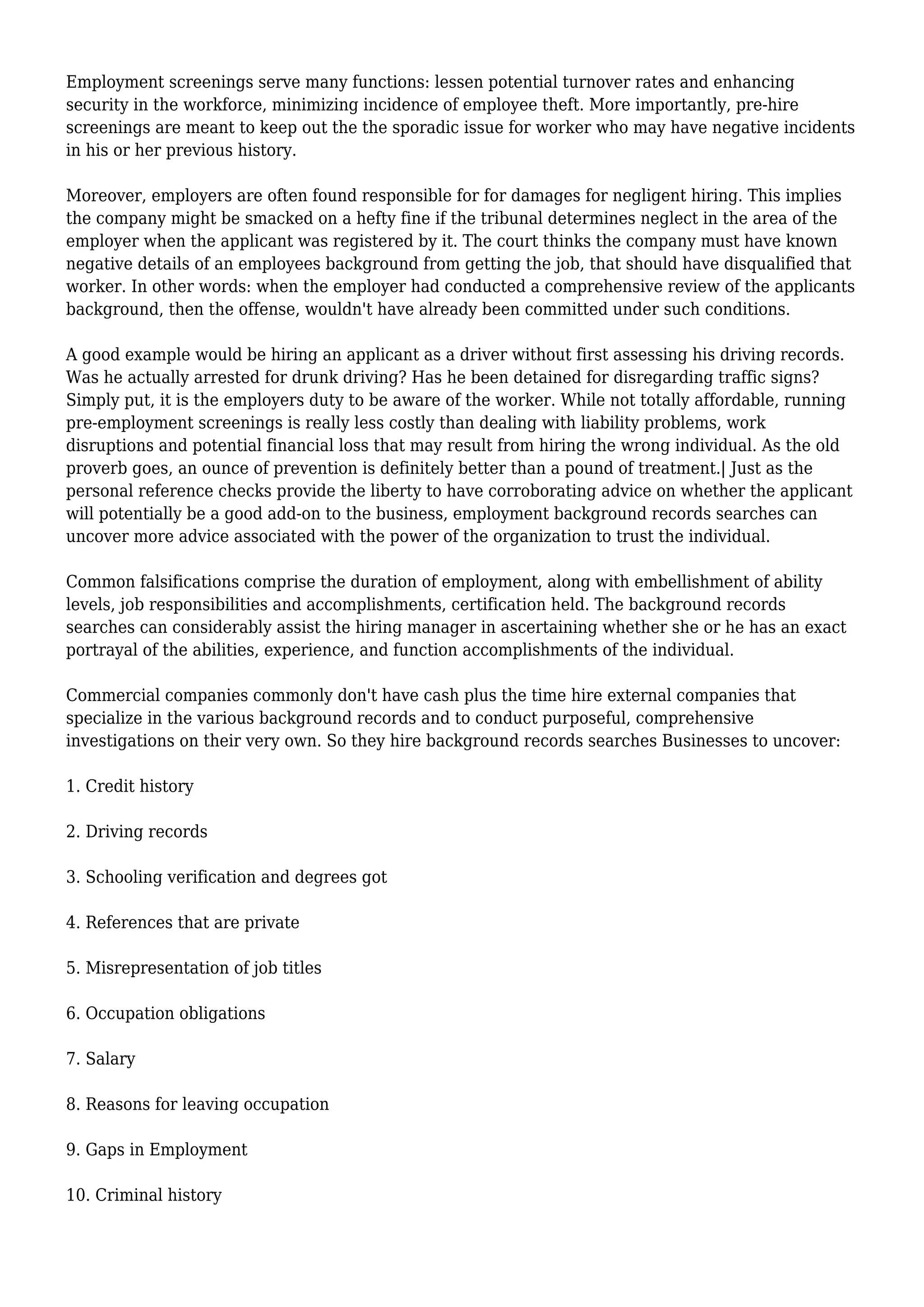 Employment screenings serve many functions: lessen potential turnover rates and enhancing 
security in the workforce, minimizing incidence of employee theft. More importantly, pre-hire 
screenings are meant to keep out the the sporadic issue for worker who may have negative incidents 
in his or her previous history. 
Moreover, employers are often found responsible for for damages for negligent hiring. This implies 
the company might be smacked on a hefty fine if the tribunal determines neglect in the area of the 
employer when the applicant was registered by it. The court thinks the company must have known 
negative details of an employees background from getting the job, that should have disqualified that 
worker. In other words: when the employer had conducted a comprehensive review of the applicants 
background, then the offense, wouldn't have already been committed under such conditions. 
A good example would be hiring an applicant as a driver without first assessing his driving records. 
Was he actually arrested for drunk driving? Has he been detained for disregarding traffic signs? 
Simply put, it is the employers duty to be aware of the worker. While not totally affordable, running 
pre-employment screenings is really less costly than dealing with liability problems, work 
disruptions and potential financial loss that may result from hiring the wrong individual. As the old 
proverb goes, an ounce of prevention is definitely better than a pound of treatment.| Just as the 
personal reference checks provide the liberty to have corroborating advice on whether the applicant 
will potentially be a good add-on to the business, employment background records searches can 
uncover more advice associated with the power of the organization to trust the individual. 
Common falsifications comprise the duration of employment, along with embellishment of ability 
levels, job responsibilities and accomplishments, certification held. The background records 
searches can considerably assist the hiring manager in ascertaining whether she or he has an exact 
portrayal of the abilities, experience, and function accomplishments of the individual. 
Commercial companies commonly don't have cash plus the time hire external companies that 
specialize in the various background records and to conduct purposeful, comprehensive 
investigations on their very own. So they hire background records searches Businesses to uncover: 
1. Credit history 
2. Driving records 
3. Schooling verification and degrees got 
4. References that are private 
5. Misrepresentation of job titles 
6. Occupation obligations 
7. Salary 
8. Reasons for leaving occupation 
9. Gaps in Employment 
10. Criminal history 
 