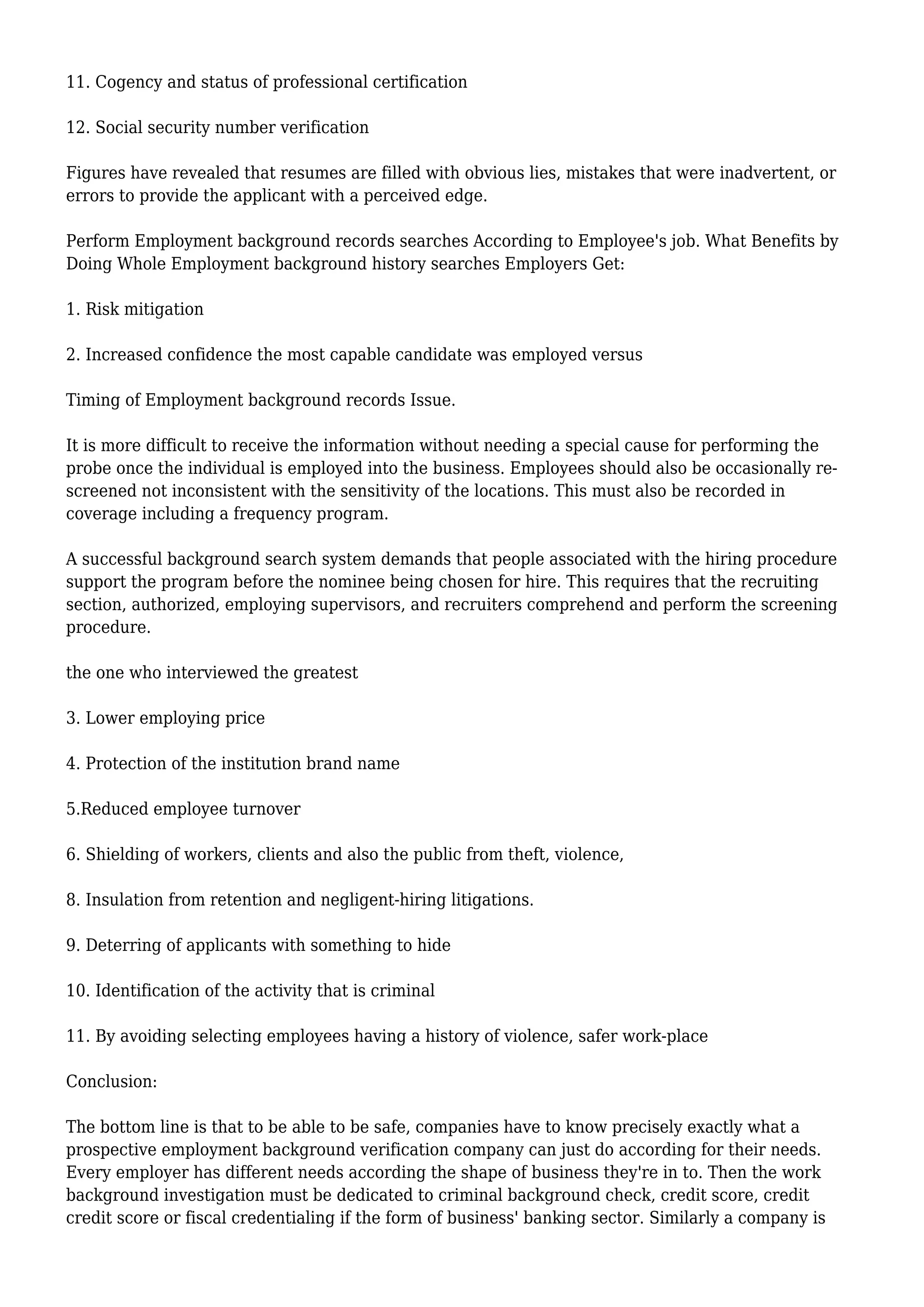 11. Cogency and status of professional certification 
12. Social security number verification 
Figures have revealed that resumes are filled with obvious lies, mistakes that were inadvertent, or 
errors to provide the applicant with a perceived edge. 
Perform Employment background records searches According to Employee's job. What Benefits by 
Doing Whole Employment background history searches Employers Get: 
1. Risk mitigation 
2. Increased confidence the most capable candidate was employed versus 
Timing of Employment background records Issue. 
It is more difficult to receive the information without needing a special cause for performing the 
probe once the individual is employed into the business. Employees should also be occasionally re-screened 
not inconsistent with the sensitivity of the locations. This must also be recorded in 
coverage including a frequency program. 
A successful background search system demands that people associated with the hiring procedure 
support the program before the nominee being chosen for hire. This requires that the recruiting 
section, authorized, employing supervisors, and recruiters comprehend and perform the screening 
procedure. 
the one who interviewed the greatest 
3. Lower employing price 
4. Protection of the institution brand name 
5.Reduced employee turnover 
6. Shielding of workers, clients and also the public from theft, violence, 
8. Insulation from retention and negligent-hiring litigations. 
9. Deterring of applicants with something to hide 
10. Identification of the activity that is criminal 
11. By avoiding selecting employees having a history of violence, safer work-place 
Conclusion: 
The bottom line is that to be able to be safe, companies have to know precisely exactly what a 
prospective employment background verification company can just do according for their needs. 
Every employer has different needs according the shape of business they're in to. Then the work 
background investigation must be dedicated to criminal background check, credit score, credit 
credit score or fiscal credentialing if the form of business' banking sector. Similarly a company is 
 