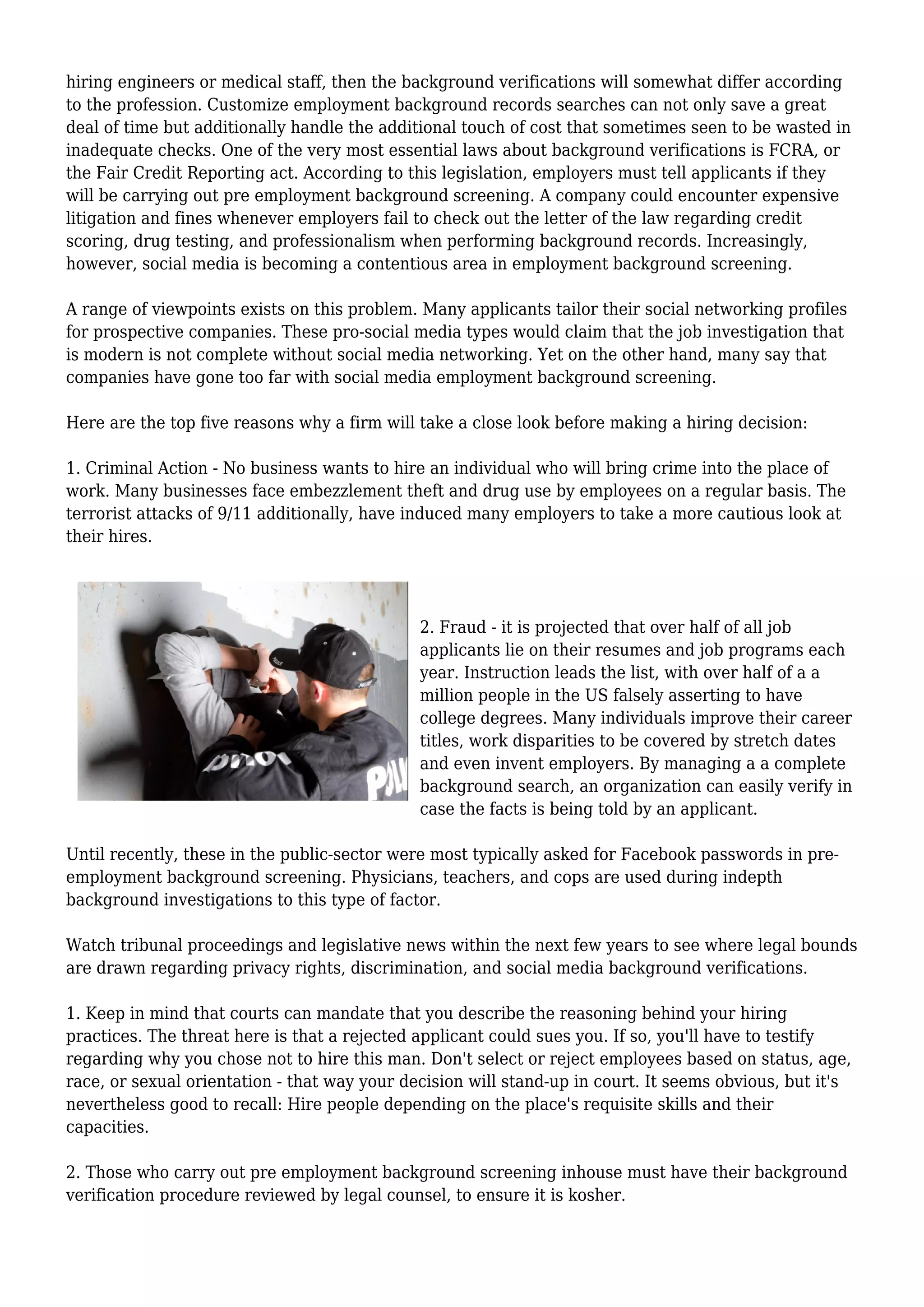 hiring engineers or medical staff, then the background verifications will somewhat differ according 
to the profession. Customize employment background records searches can not only save a great 
deal of time but additionally handle the additional touch of cost that sometimes seen to be wasted in 
inadequate checks. One of the very most essential laws about background verifications is FCRA, or 
the Fair Credit Reporting act. According to this legislation, employers must tell applicants if they 
will be carrying out pre employment background screening. A company could encounter expensive 
litigation and fines whenever employers fail to check out the letter of the law regarding credit 
scoring, drug testing, and professionalism when performing background records. Increasingly, 
however, social media is becoming a contentious area in employment background screening. 
A range of viewpoints exists on this problem. Many applicants tailor their social networking profiles 
for prospective companies. These pro-social media types would claim that the job investigation that 
is modern is not complete without social media networking. Yet on the other hand, many say that 
companies have gone too far with social media employment background screening. 
Here are the top five reasons why a firm will take a close look before making a hiring decision: 
1. Criminal Action - No business wants to hire an individual who will bring crime into the place of 
work. Many businesses face embezzlement theft and drug use by employees on a regular basis. The 
terrorist attacks of 9/11 additionally, have induced many employers to take a more cautious look at 
their hires. 
2. Fraud - it is projected that over half of all job 
applicants lie on their resumes and job programs each 
year. Instruction leads the list, with over half of a a 
million people in the US falsely asserting to have 
college degrees. Many individuals improve their career 
titles, work disparities to be covered by stretch dates 
and even invent employers. By managing a a complete 
background search, an organization can easily verify in 
case the facts is being told by an applicant. 
Until recently, these in the public-sector were most typically asked for Facebook passwords in pre-employment 
background screening. Physicians, teachers, and cops are used during indepth 
background investigations to this type of factor. 
Watch tribunal proceedings and legislative news within the next few years to see where legal bounds 
are drawn regarding privacy rights, discrimination, and social media background verifications. 
1. Keep in mind that courts can mandate that you describe the reasoning behind your hiring 
practices. The threat here is that a rejected applicant could sues you. If so, you'll have to testify 
regarding why you chose not to hire this man. Don't select or reject employees based on status, age, 
race, or sexual orientation - that way your decision will stand-up in court. It seems obvious, but it's 
nevertheless good to recall: Hire people depending on the place's requisite skills and their 
capacities. 
2. Those who carry out pre employment background screening inhouse must have their background 
verification procedure reviewed by legal counsel, to ensure it is kosher. 
 