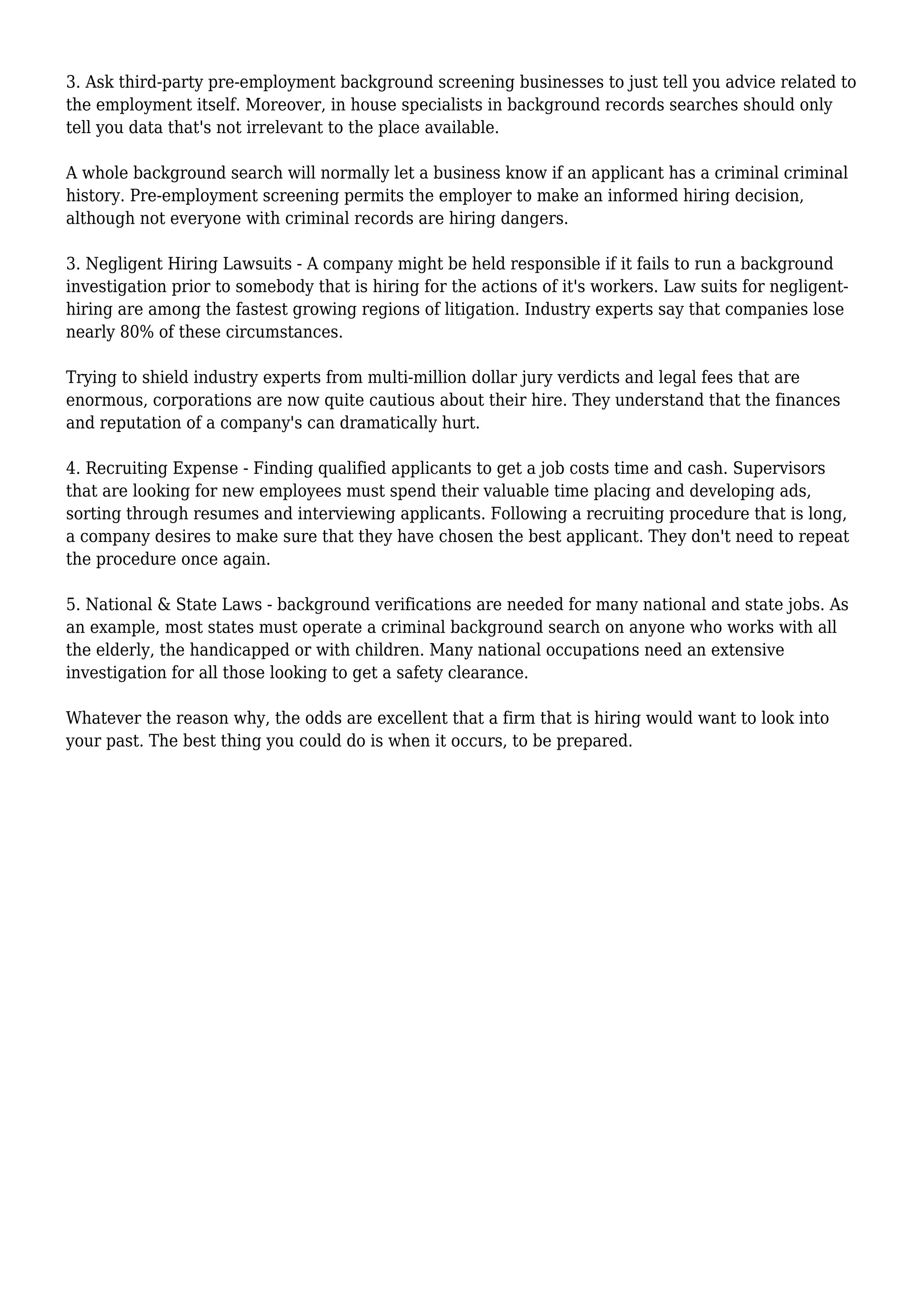 3. Ask third-party pre-employment background screening businesses to just tell you advice related to 
the employment itself. Moreover, in house specialists in background records searches should only 
tell you data that's not irrelevant to the place available. 
A whole background search will normally let a business know if an applicant has a criminal criminal 
history. Pre-employment screening permits the employer to make an informed hiring decision, 
although not everyone with criminal records are hiring dangers. 
3. Negligent Hiring Lawsuits - A company might be held responsible if it fails to run a background 
investigation prior to somebody that is hiring for the actions of it's workers. Law suits for negligent-hiring 
are among the fastest growing regions of litigation. Industry experts say that companies lose 
nearly 80% of these circumstances. 
Trying to shield industry experts from multi-million dollar jury verdicts and legal fees that are 
enormous, corporations are now quite cautious about their hire. They understand that the finances 
and reputation of a company's can dramatically hurt. 
4. Recruiting Expense - Finding qualified applicants to get a job costs time and cash. Supervisors 
that are looking for new employees must spend their valuable time placing and developing ads, 
sorting through resumes and interviewing applicants. Following a recruiting procedure that is long, 
a company desires to make sure that they have chosen the best applicant. They don't need to repeat 
the procedure once again. 
5. National & State Laws - background verifications are needed for many national and state jobs. As 
an example, most states must operate a criminal background search on anyone who works with all 
the elderly, the handicapped or with children. Many national occupations need an extensive 
investigation for all those looking to get a safety clearance. 
Whatever the reason why, the odds are excellent that a firm that is hiring would want to look into 
your past. The best thing you could do is when it occurs, to be prepared. 
