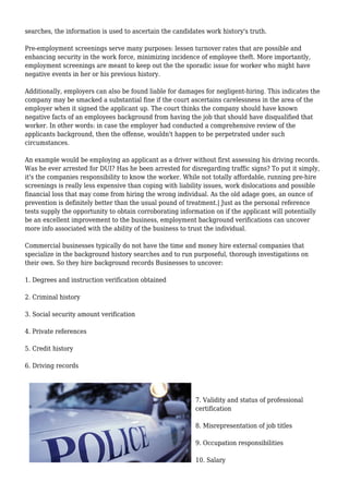 searches, the information is used to ascertain the candidates work history's truth. 
Pre-employment screenings serve many purposes: lessen turnover rates that are possible and 
enhancing security in the work force, minimizing incidence of employee theft. More importantly, 
employment screenings are meant to keep out the the sporadic issue for worker who might have 
negative events in her or his previous history. 
Additionally, employers can also be found liable for damages for negligent-hiring. This indicates the 
company may be smacked a substantial fine if the court ascertains carelessness in the area of the 
employer when it signed the applicant up. The court thinks the company should have known 
negative facts of an employees background from having the job that should have disqualified that 
worker. In other words: in case the employer had conducted a comprehensive review of the 
applicants background, then the offense, wouldn't happen to be perpetrated under such 
circumstances. 
An example would be employing an applicant as a driver without first assessing his driving records. 
Was he ever arrested for DUI? Has he been arrested for disregarding traffic signs? To put it simply, 
it's the companies responsibility to know the worker. While not totally affordable, running pre-hire 
screenings is really less expensive than coping with liability issues, work dislocations and possible 
financial loss that may come from hiring the wrong individual. As the old adage goes, an ounce of 
prevention is definitely better than the usual pound of treatment.| Just as the personal reference 
tests supply the opportunity to obtain corroborating information on if the applicant will potentially 
be an excellent improvement to the business, employment background verifications can uncover 
more info associated with the ability of the business to trust the individual. 
Commercial businesses typically do not have the time and money hire external companies that 
specialize in the background history searches and to run purposeful, thorough investigations on 
their own. So they hire background records Businesses to uncover: 
1. Degrees and instruction verification obtained 
2. Criminal history 
3. Social security amount verification 
4. Private references 
5. Credit history 
6. Driving records 
7. Validity and status of professional 
certification 
8. Misrepresentation of job titles 
9. Occupation responsibilities 
10. Salary 
 