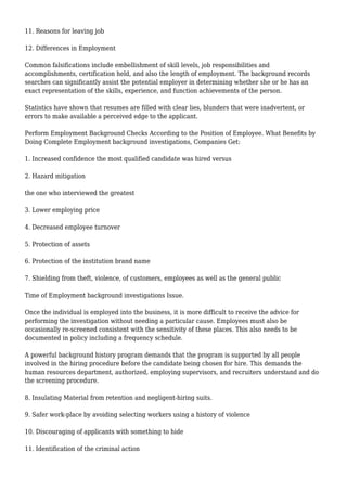 11. Reasons for leaving job 
12. Differences in Employment 
Common falsifications include embellishment of skill levels, job responsibilities and 
accomplishments, certification held, and also the length of employment. The background records 
searches can significantly assist the potential employer in determining whether she or he has an 
exact representation of the skills, experience, and function achievements of the person. 
Statistics have shown that resumes are filled with clear lies, blunders that were inadvertent, or 
errors to make available a perceived edge to the applicant. 
Perform Employment Background Checks According to the Position of Employee. What Benefits by 
Doing Complete Employment background investigations, Companies Get: 
1. Increased confidence the most qualified candidate was hired versus 
2. Hazard mitigation 
the one who interviewed the greatest 
3. Lower employing price 
4. Decreased employee turnover 
5. Protection of assets 
6. Protection of the institution brand name 
7. Shielding from theft, violence, of customers, employees as well as the general public 
Time of Employment background investigations Issue. 
Once the individual is employed into the business, it is more difficult to receive the advice for 
performing the investigation without needing a particular cause. Employees must also be 
occasionally re-screened consistent with the sensitivity of these places. This also needs to be 
documented in policy including a frequency schedule. 
A powerful background history program demands that the program is supported by all people 
involved in the hiring procedure before the candidate being chosen for hire. This demands the 
human resources department, authorized, employing supervisors, and recruiters understand and do 
the screening procedure. 
8. Insulating Material from retention and negligent-hiring suits. 
9. Safer work-place by avoiding selecting workers using a history of violence 
10. Discouraging of applicants with something to hide 
11. Identification of the criminal action 
 