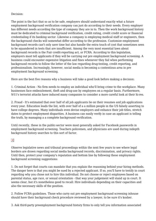 Decision: 
The point is the fact that so as to be safe, employers should understand exactly what a future 
employment background verification company can just do according to their needs. Every employer 
has different needs according the type of company they are in to. Then the work background history 
must be dedicated to criminal background verification, credit rating, credit credit score or financial 
credentialing if its banking sector. Likewise a company is employing medical staff or engineers, then 
the background checks will somewhat differ according to the profession. Customize employment 
background records can't only save time but also handle the extra touch of cost that sometimes seen 
to be squandered in tests that are insufficient. Among the very most essential laws about 
background records is the Fair credit-reporting act, or FCRA. According to this legislation, 
employers must tell applicants if they will be carrying out pre employment background screening. A 
business could encounter expensive litigation and fines whenever they fail when performing 
background records to follow the letter of the law regarding drug-testing, credit reporting, and 
professionalism. Increasingly, however, social media is becoming a contentious area in pre 
employment background screening. 
Here are the best five reasons why a business will take a good look before making a decision: 
1. Criminal Action - No firm needs to employ an individual who'll bring crime to the workplace. Many 
businesses face embezzlement, theft and drug-use by employees on a regular basis. Furthermore, 
9/11's terrorist attacks have induced many companies to consider a more careful look at their hi-res. 
2. Fraud - It's estimated that over half of all job applicants lie on their resumes and job applications 
every year. Education leads the list, with over half of a a million people in the US falsely asserting to 
have college degrees. Many individuals even devise employers and enhance their job titles, stretch 
dates to protect employment disparities. A business can easily verify in case an applicant is telling 
the truth, by managing a a complete background verification. 
Until recently, these in the public-sector were most generally asked for Facebook passwords in 
employment background screening. Teachers policemen, and physicians are used during indepth 
background history searches to this sort of factor. 
Observe legislative news and tribunal proceedings within the next few years to see where legal 
borders are drawn regarding social media background records, discrimination, and privacy rights. 
Until then, protect your company's reputation and bottom line by following these employment 
background screening suggestions: 
1. Do not forget that courts can mandate that you explain the reasoning behind your hiring methods. 
The danger here is that you might be sued by a rejected applicant. If so, you'll have to testify in court 
regarding why you chose not to hire this individual. Do not choose or reject employees based on 
parental status, age race, or sexual orientation - that way your judgement will stand up in court. It 
seems clear, but it's nonetheless good to recall: Hire individuals depending on their capacities and 
also the necessary skills of the position. 
2. Follow FCRA guidelines. Those who carry out pre employment background screening inhouse 
should have their background check procedure reviewed by a lawyer, to be sure it's kosher. 
3. Ask third-party preemployment background history firms to only tell you information associated 
 