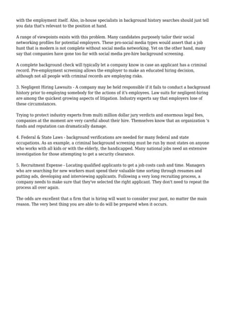 with the employment itself. Also, in-house specialists in background history searches should just tell 
you data that's relevant to the position at hand. 
A range of viewpoints exists with this problem. Many candidates purposely tailor their social 
networking profiles for potential employers. These pro-social media types would assert that a job 
hunt that is modern is not complete without social media networking. Yet on the other hand, many 
say that companies have gone too far with social media pre-hire background screening. 
A complete background check will typically let a company know in case an applicant has a criminal 
record. Pre-employment screening allows the employer to make an educated hiring decision, 
although not all people with criminal records are employing risks. 
3. Negligent Hiring Lawsuits - A company may be held responsible if it fails to conduct a background 
history prior to employing somebody for the actions of it's employees. Law suits for negligent-hiring 
are among the quickest growing aspects of litigation. Industry experts say that employers lose of 
these circumstances. 
Trying to protect industry experts from multi million dollar jury verdicts and enormous legal fees, 
companies at the moment are very careful about their hire. Themselves know that an organization 's 
funds and reputation can dramatically damage. 
4. Federal & State Laws - background verifications are needed for many federal and state 
occupations. As an example, a criminal background screening must be run by most states on anyone 
who works with all kids or with the elderly, the handicapped. Many national jobs need an extensive 
investigation for those attempting to get a security clearance. 
5. Recruitment Expense - Locating qualified applicants to get a job costs cash and time. Managers 
who are searching for new workers must spend their valuable time sorting through resumes and 
putting ads, developing and interviewing applicants. Following a very long recruiting process, a 
company needs to make sure that they've selected the right applicant. They don't need to repeat the 
process all over again. 
The odds are excellent that a firm that is hiring will want to consider your past, no matter the main 
reason. The very best thing you are able to do will be prepared when it occurs. 

