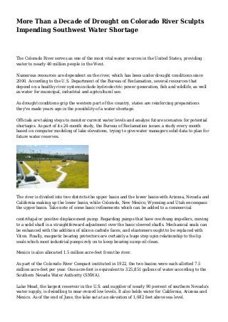 More Than a Decade of Drought on Colorado River Sculpts 
Impending Southwest Water Shortage 
The Colorado River serves as one of the most vital water sources in the United States, providing 
water to nearly 40 million people in the West. 
Numerous resources are dependent on the river, which has been under drought conditions since 
2000. According to the U.S. Department of the Bureau of Reclamation, several resources that 
depend on a healthy river system include hydroelectric power generation, fish and wildlife, as well 
as water for municipal, industrial and agricultural use. 
As drought conditions grip the western part of the country, states are reinforcing preparations 
they've made years ago in the possibility of a water shortage. 
Officials are taking steps to monitor current water levels and analyze future scenarios for potential 
shortages. As part of its 24-month study, the Bureau of Reclamation issues a study every month 
based on computer modeling of lake elevations, trying to give water managers solid data to plan for 
future water reserves. 
The river is divided into two districts-the upper basin and the lower basin-with Arizona, Nevada and 
California making up the lower basin, while Colorado, New Mexico, Wyoming and Utah encompass 
the upper basin. Take note of some basic refinements which can be added to a commercial 
centrifugal or positive displacement pump. Regarding pumps that have overhung impellers, moving 
to a solid shaft is a straightforward adjustment over the basic sleeved shafts. Mechanical seals can 
be enhanced with the addition of silicon carbide faces, and elastomers ought to be replaced with 
Viton. Finally, magnetic bearing protectors are certainly a huge step upin relationship to the lip 
seals which most industrial pumps rely on to keep bearing sump oil clean. 
Mexico is also allocated 1.5 million acre-feet from the river. 
As part of the Colorado River Compact instituted in 1922, the two basins were each allotted 7.5 
million acre-feet per year. One acre-foot is equivalent to 325,851 gallons of water according to the 
Southern Nevada Water Authority (SNWA). 
Lake Mead, the largest reservoir in the U.S. and supplier of nearly 90 percent of southern Nevada's 
water supply, is dwindling to near-record low levels. It also holds water for California, Arizona and 
Mexico. As of the end of June, the lake sat at an elevation of 1,082 feet above sea level. 
 