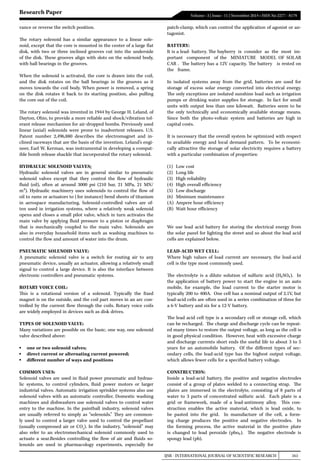 IJSR - INTERNATIONAL JOURNAL OF SCIENTIFIC RESEARCH 161
Volume : 3 | Issue : 11 | November 2014 • ISSN No 2277 - 8179
Research Paper
vance or reverse the switch position.
The rotary solenoid has a similar appearance to a linear sole-
noid, except that the core is mounted in the center of a large flat
disk, with two or three inclined grooves cut into the underside
of the disk. These grooves align with slots on the solenoid body,
with ball bearings in the grooves.
When the solenoid is activated, the core is drawn into the coil,
and the disk rotates on the ball bearings in the grooves as it
moves towards the coil body. When power is removed, a spring
on the disk rotates it back to its starting position, also pulling
the core out of the coil.
The rotary solenoid was invented in 1944 by George H. Leland, of
Dayton, Ohio, to provide a more reliable and shock/vibration tol-
erant release mechanism for air-dropped bombs. Previously used
linear (axial) solenoids were prone to inadvertent releases. U.S.
Patent number 2,496,880 describes the electromagnet and in-
clined raceways that are the basis of the invention. Leland’s engi-
neer, Earl W. Kerman, was instrumental in developing a compat-
ible bomb release shackle that incorporated the rotary solenoid. 
HYDRAULIC SOLENOID VALVES:
Hydraulic solenoid valves  are in general similar to pneumatic
solenoid valves except that they control the flow of hydraulic
fluid (oil), often at around 3000 psi (210 bar, 21 MPa, 21 MN/
m²).  Hydraulic machinery  uses solenoids to control the flow of
oil to rams or actuators to (for instance) bend sheets of titanium
in aerospace manufacturing. Solenoid-controlled valves are of-
ten used in irrigation systems, where a relatively weak solenoid
opens and closes a small pilot valve, which in turn activates the
main valve by applying fluid pressure to a piston or diaphragm
that is mechanically coupled to the main valve. Solenoids are
also in everyday household items such as washing machines to
control the flow and amount of water into the drum.
PNEUMATIC SOLENOID VALVE:
A  pneumatic  solenoid valve  is a switch for routing air to any
pneumatic device, usually an actuator, allowing a relatively small
signal to control a large device. It is also the interface between
electronic controllers and pneumatic systems.
ROTARY VOICE COIL:
This is a rotational version of a solenoid. Typically the fixed
magnet is on the outside, and the coil part moves in an arc con-
trolled by the current flow through the coils. Rotary voice coils
are widely employed in devices such as disk drives.
TYPES OF SOLENOID VALVE:
Many variations are possible on the basic, one way, one solenoid
valve described above:
▪	 one or two solenoid valves;
▪	 direct current or alternating current powered;
▪	 different number of ways and positions
COMMON USES:
Solenoid valves are used in fluid power pneumatic and hydrau-
lic systems, to control cylinders, fluid power motors or larger
industrial valves. Automatic irrigation sprinkler systems also use
solenoid valves with an automatic controller. Domestic washing
machines and dishwashers use solenoid valves to control water
entry to the machine. In the paintball industry, solenoid valves
are usually referred to simply as “solenoids.” They are common-
ly used to control a larger valve used to control the propellant
(usually compressed air or CO2
). In the industry, “solenoid” may
also refer to an electromechanical  solenoid  commonly used to
actuate a  sear.Besides controlling the flow of air and fluids so-
lenoids are used in pharmacology experiments, especially for
patch-clamp, which can control the application of agonist or an-
tagonist.
BATTERY:
It is a lead- battery. The bayberry is consider as the most im-
portant component of the MINIATURE MODEL OF SOLAR
CAR . The battery has a 12V capacity. The battery is rested on
the frame.
In isolated systems away from the grid, batteries are used for
storage of excess solar energy converted into electrical energy.
The only exceptions are isolated sunshine load such as irrigation
pumps or drinking water supplies for storage. In fact for small
units with output less than one kilowatt. Batteries seem to be
the only technically and economically available storage means.
Since both the photo-voltaic system and batteries are high in
capital costs.
It is necessary that the overall system be optimized with respect
to available energy and local demand pattern. To be economi-
cally attractive the storage of solar electricity requires a battery
with a particular combination of properties:
(1)	 Low cost
(2)	 Long life
(3)	 High reliability
(4)	 High overall efficiency
(5)	 Low discharge
(6)	 Minimum maintenance
(A)	 Ampere hour efficiency
(B)	 Watt hour efficiency
We use lead acid battery for storing the electrical energy from
the solar panel for lighting the street and so about the lead acid
cells are explained below.
LEAD-ACID WET CELL:
Where high values of load current are necessary, the lead-acid
cell is the type most commonly used.
The electrolyte is a dilute solution of sulfuric acid (H₂SO₄). In
the application of battery power to start the engine in an auto
mobile, for example, the load current to the starter motor is
typically 200 to 400A. One cell has a nominal output of 2.1V, but
lead-acid cells are often used in a series combination of three for
a 6-V battery and six for a 12-V battery.
The lead acid cell type is a secondary cell or storage cell, which
can be recharged. The charge and discharge cycle can be repeat-
ed many times to restore the output voltage, as long as the cell is
in good physical condition. However, heat with excessive charge
and discharge currents short ends the useful life to about 3 to 5
years for an automobile battery. Of the different types of sec-
ondary cells, the lead-acid type has the highest output voltage,
which allows fewer cells for a specified battery voltage.
CONSTRUCTION:
Inside a lead-acid battery, the positive and negative electrodes
consist of a group of plates welded to a connecting strap. The
plates are immersed in the electrolyte, consisting of 8 parts of
water to 3 parts of concentrated sulfuric acid. Each plate is a
grid or framework, made of a lead-antimony alloy. This con-
struction enables the active material, which is lead oxide, to
be pasted into the grid. In manufacture of the cell, a form-
ing charge produces the positive and negative electrodes. In
the forming process, the active material in the positive plate
is changed to lead peroxide (pbo₂). The negative electrode is
spongy lead (pb).
 