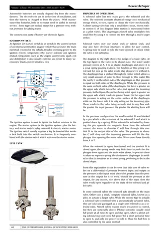 162 IJSR - INTERNATIONAL JOURNAL OF SCIENTIFIC RESEARCH
Volume : 3 | Issue : 11 | November 2014 • ISSN No 2277 - 8179
Research Paper
Automobile batteries are usually shipped dry from the manu-
facturer. The electrolyte is put in at the time of installation, and
then the battery is charged to from the plates. With mainte-
nance-free batteries, little or no water need be added in normal
service. Some types are sealed, except for a pressure vent, with-
out provision for adding water.
The construction parts of battery are shown in figure.
IGNITION SWITCH:
An Ignition (or starter) switch is an switch in the control system
of an internal combustion engine vehicle that activates the main
electrical systems for the vehicle. Besides providing power to the
ignition system components (the  starter solenoid  and ignition
related components such as the  engine control unit, spark coil
and distributor) it also usually switches on power to many “ac-
cessories” (radio, power windows, etc).
The ignition system is used to ignite the fuel-air mixture in the
engine. The starter system is the ignition system, plus the bat-
tery, and starter switch, relay, solenoid & electric starter motor.
The ignition switch usually requires a key be inserted that works
a lock built into the switch mechanism. It is frequently com-
bined with the starter switch which activates the starter motor.
FUEL TANK
PRINCIPLE OF OPERATION:
A solenoid valve has two main parts: the solenoid and the
valve. The solenoid converts electrical energy into mechanical
energy which, in turn, opens or closes the valve mechanically.
A direct acting valve has only a small flow circuit, shown with-
in section E of this diagram (this section is mentioned below
as a pilot valve). This  diaphragm piloted valve  multiplies this
small flow by using it to control the flow through a much larger
orifice.
Solenoid valves may use metal seals or rubber seals, and
may also have electrical interfaces to allow for easy control.
A spring may be used to hold the valve opened or closed while
the valve is not activated.
The diagram to the right shows the design of a basic valve. At
the top figure is the valve in its closed state. The water under
pressure enters at  A.  B  is an elastic diaphragm and above it is
a weak spring pushing it down. The function of this spring is ir-
relevant for now as the valve would stay closed even without it.
The diaphragm has a pinhole through its center which allows a
very small amount of water to flow through it. This water fills
the cavity C on the other side of the diaphragm so that pressure
is equal on both sides of the diaphragm. While the pressure is
the same on both sides of the diaphragm, the force is greater on
the upper side which forces the valve shut against the incoming
pressure. In the figure, the surface being acted upon is greater on
the upper side which results in greater force. On the upper side
the pressure is acting on the entire surface of the diaphragm
while on the lower side it is only acting on the incoming pipe.
These results in the valve being securely shut to any flow and,
the greater the input pressure, the greater the shutting force will
be.
In the previous configuration the small conduit D was blocked
by a pin which is the armature of the solenoid E and which is
pushed down by a spring. If the solenoid is activated by draw-
ing the pin upwards via magnetic force from the solenoid
current, the water in chamber  C  will flow through this con-
duit  D  to the output side of the valve. The pressure in cham-
ber  C  will drop and the incoming pressure will lift the dia-
phragm thus opening the main valve. Water now flows directly
from A to F.
When the solenoid is again deactivated and the conduit  D  is
closed again, the spring needs very little force to push the dia-
phragm down again and the main valve closes. In practice there
is often no separate spring, the elastomeric diaphragm is mold-
ed so that it functions as its own spring, preferring to be in the
closed shape.
From this explanation it can be seen that this type of valve re-
lies on a differential of pressure between input and output as
the pressure at the input must always be greater than the pres-
sure at the output for it to work. Should the pressure at the
output, for any reason, rise above that of the input then the
valve would open regardless of the state of the solenoid and pi-
lot valve.
In some solenoid valves the solenoid acts directly on the main
valve. Others use a small, complete solenoid valve, known as a
pilot, to actuate a larger valve. While the second type is actually
a solenoid valve combined with a pneumatically actuated valve,
they are sold and packaged as a single unit referred to as a so-
lenoid valve. Piloted valves require much less power to control,
but they are noticeably slower. Piloted solenoids usually need
full power at all times to open and stay open, where a direct act-
ing solenoid may only need full power for a short period of time
to open it, and only low power to hold it. Thus the fuel flow is
also controlled by the same method
 