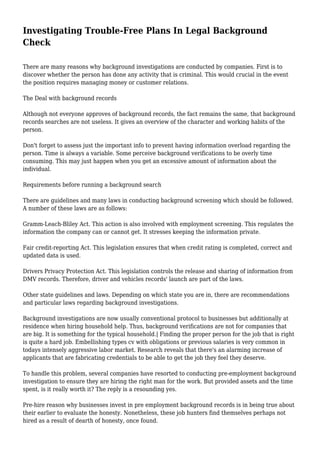 Investigating Trouble-Free Plans In Legal Background 
Check 
There are many reasons why background investigations are conducted by companies. First is to 
discover whether the person has done any activity that is criminal. This would crucial in the event 
the position requires managing money or customer relations. 
The Deal with background records 
Although not everyone approves of background records, the fact remains the same, that background 
records searches are not useless. It gives an overview of the character and working habits of the 
person. 
Don't forget to assess just the important info to prevent having information overload regarding the 
person. Time is always a variable. Some perceive background verifications to be overly time 
consuming. This may just happen when you get an excessive amount of information about the 
individual. 
Requirements before running a background search 
There are guidelines and many laws in conducting background screening which should be followed. 
A number of these laws are as follows: 
Gramm-Leach-Bliley Act. This action is also involved with employment screening. This regulates the 
information the company can or cannot get. It stresses keeping the information private. 
Fair credit-reporting Act. This legislation ensures that when credit rating is completed, correct and 
updated data is used. 
Drivers Privacy Protection Act. This legislation controls the release and sharing of information from 
DMV records. Therefore, driver and vehicles records' launch are part of the laws. 
Other state guidelines and laws. Depending on which state you are in, there are recommendations 
and particular laws regarding background investigations. 
Background investigations are now usually conventional protocol to businesses but additionally at 
residence when hiring household help. Thus, background verifications are not for companies that 
are big. It is something for the typical household.| Finding the proper person for the job that is right 
is quite a hard job. Embellishing types cv with obligations or previous salaries is very common in 
todays intensely aggressive labor market. Research reveals that there's an alarming increase of 
applicants that are fabricating credentials to be able to get the job they feel they deserve. 
To handle this problem, several companies have resorted to conducting pre-employment background 
investigation to ensure they are hiring the right man for the work. But provided assets and the time 
spent, is it really worth it? The reply is a resounding yes. 
Pre-hire reason why businesses invest in pre employment background records is in being true about 
their earlier to evaluate the honesty. Nonetheless, these job hunters find themselves perhaps not 
hired as a result of dearth of honesty, once found. 
 