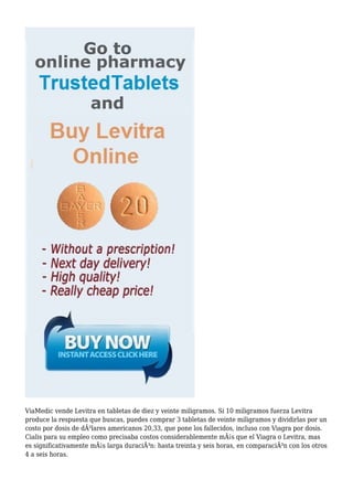 ViaMedic vende Levitra en tabletas de diez y veinte miligramos. Si 10 miligramos fuerza Levitra 
produce la respuesta que buscas, puedes comprar 3 tabletas de veinte miligramos y dividirlas por un 
costo por dosis de dÃ³lares americanos 20,33, que pone los fallecidos, incluso con Viagra por dosis. 
Cialis para su empleo como precisaba costos considerablemente mÃ¡s que el Viagra o Levitra, mas 
es significativamente mÃ¡s larga duraciÃ³n: hasta treinta y seis horas, en comparaciÃ³n con los otros 
4 a seis horas. 
 