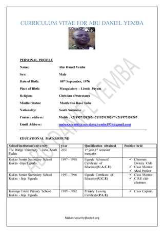 Maban.security@acted.org
CURRICULUM VITAE FOR ABU DANIEL YEMBA
PERSONAL PROFILE
Name: Abu Daniel Yemba
Sex: Male
Date of Birth: 08th September, 1976
Place of Birth: Mangalatore – Liwolo Payam
Religion: Christian (Protestant)
Marital Status: Married to Rose Tabu
Nationality: South Sudanese
Contact address: Mobile: +211957158267/+211929158267/+211977158267
Email Address: maban.security@acted.org/yemba1976@gmail.com
EDUCATIONAL BACKGROUND
School/institution/university year Qualification obtained Position held
The Bridge University – Juba, South
Sudan.
2011 1st year,1st semester
transcript
Kakira Senior Secondary School
Kakira -Jinja Uganda.
1997 - 1998 Uganda Advanced
Certificate of
Education(U.A.C.E)
 Chairman
Divinity Club
 Class Monitor
 Meal Prefect
Kakira Senior Secondary School
Kakira - Jinja Uganda.
1993 - 1996 Uganda Certificate of
Education(U.C.E)
 Class Monitor
 C.R.E club
chairman
Karongo Estate Primary School
Kakira - Jinja Uganda.
1985 - 1992 Primary Leaving
Certificate(P.L.E)
 Class Captain.
 
