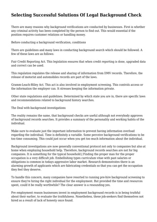 Selecting Successful Solutions Of Legal Background Check 
There are many reasons why background verifications are conducted by businesses. First is whether 
any criminal activity has been completed by the person to find out. This would essential if the 
position requires customer relations or handling money. 
Before conducting a background verification, conditions 
There are guidelines and many laws in conducting background search which should be followed. A 
few of these laws are as follows: 
Fair Credit Reporting Act. This legislation ensures that when credit reporting is done, upgraded data 
and correct can be used. 
This regulation regulates the release and sharing of information from DMV records. Therefore, the 
release of motorist and automobiles records are part of the laws. 
Gramm-Leach-Bliley Act. This act is also involved in employment screening. This controls access or 
the information the employer can. It stresses keeping the information private. 
Other state regulations and guidelines. Determined by which state you are in, there are specific laws 
and recommendations related to background history searches. 
The Deal with background investigations 
The reality remains the same, that background checks are useful although not everybody approves 
of background records searches. It provides a summary of the personality and working habits of the 
individual. 
Make sure to evaluate just the important information to prevent having information overload 
regarding the individual. Time is definitely a variable. Some perceive background verifications to be 
too time consuming. This could just occur when you get too much information about the individual. 
Background investigations are now generally conventional protocol not only to companies but also at 
home when employing household help. Therefore, background records searches are not for big 
companies. It is something for the typical household.| Finding the proper man for the proper 
occupation is a very difficult job. Embellishing types curriculum vitae with past salaries or 
obligations is common in todays aggressive labor market. Research demonstrates there is an 
alarming growth of applicants which are fabricating credentials so that you can get the occupation 
they feel they deserve. 
To handle this concern, many companies have resorted to running pre-hire background screening to 
ensure they're hiring the right individual for the employment. But provided the time and resources 
spent, could it be really worthwhile? The clear answer is a resounding yes. 
Pre employment reason businesses invest in employment background records is in being truthful 
about their earlier, to evaluate the truthfulness. Nonetheless, these job-seekers find themselves not 
hired as a result of lack of honesty once found. 
 