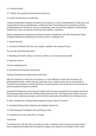 10. Criminal history 
11. Validity and standing of professional certification 
12. Social security amount verification 
Common falsifications comprise the period of occupation, as well as embellishment of skill levels, job 
responsibilities and accomplishments, certification held. The background investigations perform 
accomplishments of the person, and can considerably assist the potential employer in determining 
whether he or she's an accurate rendering of the abilities, experience. 
Perform Employment background verifications based on Employee's job. What Benefits by Doing 
Complete Employment background records searches, Companies Get: 
1. Hazard decrease 
2. Increased confidence that the most capable candidate was employed versus 
the one who interviewed the finest 
3. Shielding from theft, violence, of clients, workers as well as the general public 
4. Reduced turnover 
5.Lower employing price 
6. Protection of the business brand name 
Timing of Employment background records Issue. 
After the individual is hired into the business, it's more difficult to obtain the information for 
performing the probe, without having a particular cause. Workers must also be occasionally re-screened 
not inconsistent with the sensitivity of these positions. This should also be documented in 
policy including a frequency schedule. 
A powerful background search program requires that the plan is supported by all people involved in 
the hiring procedure before the nominee being chosen for hire. This requires the human resources 
section, legal, employing managers, and recruiters understand and perform the screening process. 
8. Safer workplace by avoiding hiring employees using a history of violence 
9. Insulating Material from retention and negligent hiring suits. 
10. Discouraging of candidates with something to hide 
11. Identification of the action that is criminal 
Conclusion: 
The bottom line is the fact that to be able to be safe, companies need to know just exactly what a 
future employment background investigation company can exactly do according for their needs. 
 
