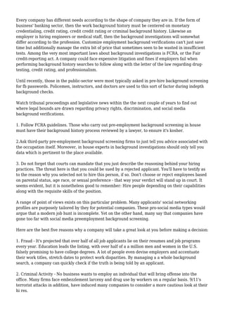 Every company has different needs according to the shape of company they are in. If the form of 
business' banking sector, then the work background history must be centered on monetary 
credentialing, credit rating, credit credit rating or criminal background history. Likewise an 
employer is hiring engineers or medical staff, then the background investigations will somewhat 
differ according to the profession. Customize employment background verifications can't just save 
time but additionally manage the extra bit of price that sometimes seen to be wasted in insufficient 
tests. Among the very most important laws about background investigations is FCRA, or the Fair 
credit-reporting act. A company could face expensive litigation and fines if employers fail when 
performing background history searches to follow along with the letter of the law regarding drug-testing, 
credit rating, and professionalism. 
Until recently, those in the public-sector were most typically asked in pre-hire background screening 
for fb passwords. Policemen, instructors, and doctors are used to this sort of factor during indepth 
background checks. 
Watch tribunal proceedings and legislative news within the the next couple of years to find out 
where legal bounds are drawn regarding privacy rights, discrimination, and social media 
background verifications. 
1. Follow FCRA guidelines. Those who carry out pre-employment background screening in house 
must have their background history process reviewed by a lawyer, to ensure it's kosher. 
2.Ask third-party pre-employment background screening firms to just tell you advice associated with 
the occupation itself. Moreover, in house experts in background investigations should only tell you 
data which is pertinent to the place available. 
3. Do not forget that courts can mandate that you just describe the reasoning behind your hiring 
practices. The threat here is that you could be sued by a rejected applicant. You'll have to testify as 
to the reason why you selected not to hire this person, if so. Don't choose or reject employees based 
on parental status, age race, or sexual preference - that way your verdict will stand up in court. It 
seems evident, but it is nonetheless good to remember: Hire people depending on their capabilities 
along with the requisite skills of the position. 
A range of point of views exists on this particular problem. Many applicants' social networking 
profiles are purposely tailored by they for potential companies. These pro-social media types would 
argue that a modern job hunt is incomplete. Yet on the other hand, many say that companies have 
gone too far with social media preemployment background screening. 
Here are the best five reasons why a company will take a great look at you before making a decision: 
1. Fraud - It's projected that over half of all job applicants lie on their resumes and job programs 
every year. Education leads the listing, with over half of a a million men and women in the U.S. 
falsely promising to have college degrees. A lot of people even devise employers and accentuate 
their work titles, stretch dates to protect work disparities. By managing a a whole background 
search, a company can quickly check if the truth is being told by an applicant. 
2. Criminal Activity - No business wants to employ an individual that will bring offense into the 
office. Many firms face embezzlement larceny and drug use by workers on a regular basis. 9/11's 
terrorist attacks in addition, have induced many companies to consider a more cautious look at their 
hi res. 
 