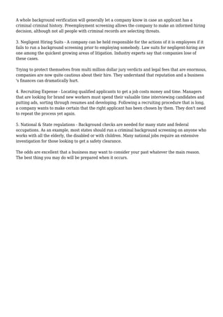A whole background verification will generally let a company know in case an applicant has a 
criminal criminal history. Preemployment screening allows the company to make an informed hiring 
decision, although not all people with criminal records are selecting threats. 
3. Negligent Hiring Suits - A company can be held responsible for the actions of it is employees if it 
fails to run a background screening prior to employing somebody. Law suits for negligent-hiring are 
one among the quickest growing areas of litigation. Industry experts say that companies lose of 
these cases. 
Trying to protect themselves from multi million dollar jury verdicts and legal fees that are enormous, 
companies are now quite cautious about their hire. They understand that reputation and a business 
's finances can dramatically hurt. 
4. Recruiting Expense - Locating qualified applicants to get a job costs money and time. Managers 
that are looking for brand new workers must spend their valuable time interviewing candidates and 
putting ads, sorting through resumes and developing. Following a recruiting procedure that is long, 
a company wants to make certain that the right applicant has been chosen by them. They don't need 
to repeat the process yet again. 
5. National & State regulations - Background checks are needed for many state and federal 
occupations. As an example, most states should run a criminal background screening on anyone who 
works with all the elderly, the disabled or with children. Many national jobs require an extensive 
investigation for those looking to get a safety clearance. 
The odds are excellent that a business may want to consider your past whatever the main reason. 
The best thing you may do will be prepared when it occurs. 
