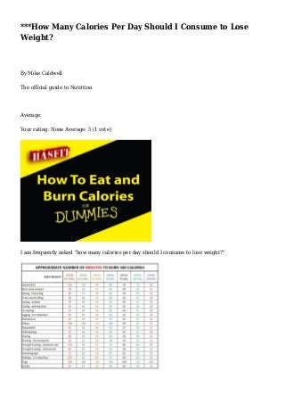 ***How Many Calories Per Day Should I Consume to Lose 
Weight? 
By Mike Caldwell 
The official guide to Nutrition 
Average: 
Your rating: None Average: 5 (1 vote) 
I am frequently asked "how many calories per day should I consume to lose weight?" 
 