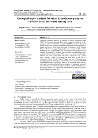 International Journal of Electrical and Computer Engineering (IJECE)
Vol. 12, No. 3, June 2022, pp. 2300~2312
ISSN: 2088-8708, DOI: 10.11591/ijece.v12i3.pp2300-2312  2300
Journal homepage: http://ijece.iaescore.com
Geological aspect analysis for micro hydro power plant site
selection based on remote sensing data
Yugo Kumoro1
, Yuliana Susilowati1
, Pudji Irasari2
, Wawan Hendriawan Nur1
, Yunarto1
1
Research Center for Geotechnology, Indonesian Institute of Sciences, Bandung, Indonesia
2
Research Center for Electrical Power and Mechatronics, Indonesian Institute of Sciences, Bandung, Indonesia
Article Info ABSTRACT
Article history:
Received Mar 29, 2021
Revised Dec 27, 2021
Accepted Jan 10, 2022
Geological characters analysis is essential for micro hydropower plant
(MHP) development planning. This paper presents an analysis of the
geological aspect to determine the layout of MHP components based on
remote sensing data as part of a solution to addressing power shortages in
Sungai Are District, South Ogan Komering Ulu Regency, South Sumatra
Province. Remote sensing and topographic map were extracted to identify
the potential site. The topographic map and geological analysis were used to
calculate the potential of electrical energy and the geological hazard risk,
particularly floods and landslides. The results of the study identified four
potential sites. Site 1 (Luas River, Ulu Danau Village) and site 3 (Putih
River, Gintung Village) are suitable for MHP with a low cost of
construction. Site 2 (Pecah Pinggan Village) and site 4 (Simpang Luas
Village) are prone to flooding and landslides that makes it suitable for MHP
but with a high cost of construction. Based on the geological aspect analysis,
it is possible to optimize the hydropower capacity, by adding the volume of
water flow from several nearby tributaries channeled into the hydropower
flow system through civil construction engineering or by making a cascade
design on the tailrace water flow.
Keywords:
Geological aspect analysis
Layout components
Micro hydropower plant
Remote sensing data
Site selection
This is an open access article under the CC BY-SA license.
Corresponding Author:
Yugo Kumoro
Research Center for Geotechnology, Indonesian Institute of Sciences
Komplek LIPI Jl Sangkuriang Gd. 80, Bandung 40135, Indonesia
Email: ykumoro@gmail.com
1. INTRODUCTION
Hydro energy is currently the largest renewable energy source in the world, which meets about
16-17% of the world's electricity needs [1]. With abundant hydropower potential, which is around
75,000 MW, Indonesia ranks 4th
in Asia [2]. Amongst renewable energies in Indonesia, hydropower is the
most extensively used, after which geothermal, solar, wind, and biomass are respectively [3].
Micro hydropower plant (MHP) is a clean energy source generated from falling water through an
opened or closed waterway and eventually rotating the turbine connected to an electric generator. MHP is
thought to be suitable renewable energy for homes, ranches, and distant settlements. MHP technology is the
most mature one among other renewable energy power plants with higher efficiency (70-90%) compared to
wind, wave, and solar power plants [3]. The electric power generated by MHP can be used for various needs.
With proper system planning and design, MHP can generate electricity continuously and connected directly
to the load without having to go through an energy storage system [4]–[6]. MHP efficiency and stability of
power networks can be improved by applying a variable speed mechanism [7].
The main criteria for the development of MHP in an area are hydrological characteristics with water
flow and head that match the electrical energy requirements and have geological natures that support the
 