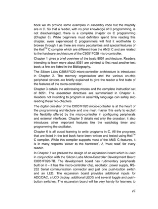 book we do provide some examples in assembly code but the majority
are in C. So that a reader, with no prior knowledge of C programming, is
not disadvantaged, there is a complete chapter on C programming
(Chapter 6). While beginners must definitely spend time reading this
chapter, even experienced C programmers will find it worthwhile to
browse through it as there are many peculiarities and special features of
the KeilTM C compiler which are different from the ANSI C and are related
to the hardware architecture of the C8051F020 micro-controller.
Chapter 1 gives a brief overview of the basic 8051 architecture. Readers
intending to learn more about 8051 are advised to first read another text
book; a few are listed in the Bibliography.
The Silicon Labs C8051F020 micro-controller architecture is introduced
in Chapter 2. The memory organisation and the various on-chip
peripheral devices are briefly explained to give the reader a first taste of
the features of the micro-controller.
Chapter 3 details the addressing modes and the complete instruction set
of 8051. The assembler directives are summarised in Chapter 4.
Readers not intending to program in assembly language can safely skip
reading these two chapters.
The digital crossbar of the C8051F020 micro-controller is at the heart of
the programming architecture and one must master this early to exploit
the flexibility offered by the micro-controller in configuring peripherals
and external interfaces. Chapter 5 details not only the crossbar; it also
introduces other important features like the watchdog timer and
programming the oscillator.
Chapter 6 is all about learning to write programs in C. All the programs
that are listed in the text book have been written and tested using KeilTM
C compiler. While this compiler supports most of the ANSI C features, it
is in many respects ‘closer to the hardware’. A ‘must read’ for every
reader.
In Chapter 7 we present the design of an expansion board which is used
in conjunction with the Silicon Labs Micro-Controller Development Board
C8051F020-TB. The development board has rudimentary peripherals
built on it – it has the micro-controller chip, oscillator, power supply, RS-
232 Serial communication connector and just one push-button switch
and an LED. The expansion board provides additional inputs for
ADC/DAC, a LCD display, additional LEDS and several toggle and push-
button switches. The expansion board will be very handy for learners to


                                                                          vii
 