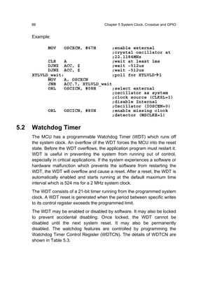 88                                    Chapter 5 System Clock, Crossbar and GPIO


      Example:

              MOV     OSCXCN, #67H              ;enable external
                                                ;crystal oscillator at
                                                ;22.1184MHz
            CLR   A                             ;wait at least 1ms
            DJNZ ACC, $                         ;wait ~512us
            DJNZ ACC, $                         ;wait ~512us
      XTLVLD_wait:                              ;poll for XTLVLD 1
            MOV   A, OSCXCN
            JNB   ACC.7, XTLVLD_wait
            ORL   OSCICN, #08H      ;select external
                                    ;oscillator as system
                                    ;clock source (CLKSL=1)
                                    ;disable Internal
                                    ;Oscillator (IOSCEN=0)
            ORL   OSCICN, #80H      ;enable missing clock
                                    ;detector (MSCLKE=1)

5.2   Watchdog Timer
      The MCU has a programmable Watchdog Timer (WDT) which runs off
      the system clock. An overflow of the WDT forces the MCU into the reset
      state. Before the WDT overflows, the application program must restart it.
      WDT is useful in preventing the system from running out of control,
      especially in critical applications. If the system experiences a software or
      hardware malfunction which prevents the software from restarting the
      WDT, the WDT will overflow and cause a reset. After a reset, the WDT is
      automatically enabled and starts running at the default maximum time
      interval which is 524 ms for a 2 MHz system clock.
      The WDT consists of a 21-bit timer running from the programmed system
      clock. A WDT reset is generated when the period between specific writes
      to its control register exceeds the programmed limit.
      The WDT may be enabled or disabled by software. It may also be locked
      to prevent accidental disabling. Once locked, the WDT cannot be
      disabled until the next system reset. It may also be permanently
      disabled. The watchdog features are controlled by programming the
      Watchdog Timer Control Register (WDTCN). The details of WDTCN are
      shown in Table 5.3.
 