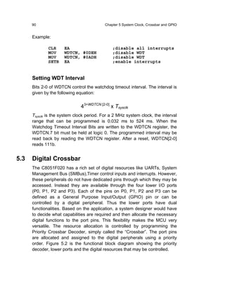 90                                   Chapter 5 System Clock, Crossbar and GPIO


      Example:

              CLR     EA                       ;disable all interrupts
              MOV     WDTCN, #0DEH             ;disable WDT
              MOV     WDTCN, #0ADH             ;disable WDT
              SETB    EA                       ;enable interrupts


      Setting WDT Interval
      Bits 2-0 of WDTCN control the watchdog timeout interval. The interval is
      given by the following equation:


                              43+WDTCN [2-0] x Tsysclk
      Tsysclk is the system clock period. For a 2 MHz system clock, the interval
      range that can be programmed is 0.032 ms to 524 ms. When the
      Watchdog Timeout Interval Bits are written to the WDTCN register, the
      WDTCN.7 bit must be held at logic 0. The programmed interval may be
      read back by reading the WDTCN register. After a reset, WDTCN[2-0]
      reads 111b.


5.3   Digital Crossbar
      The C8051F020 has a rich set of digital resources like UARTs, System
      Management Bus (SMBus),Timer control inputs and interrupts. However,
      these peripherals do not have dedicated pins through which they may be
      accessed. Instead they are available through the four lower I/O ports
      (P0, P1, P2 and P3). Each of the pins on P0, P1, P2 and P3 can be
      defined as a General Purpose Input/Output (GPIO) pin or can be
      controlled by a digital peripheral. Thus the lower ports have dual
      functionalities. Based on the application, a system designer would have
      to decide what capabilities are required and then allocate the necessary
      digital functions to the port pins. This flexibility makes the MCU very
      versatile. The resource allocation is controlled by programming the
      Priority Crossbar Decoder, simply called the “Crossbar”. The port pins
      are allocated and assigned to the digital peripherals using a priority
      order. Figure 5.2 is the functional block diagram showing the priority
      decoder, lower ports and the digital resources that may be controlled.
 
