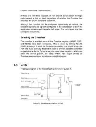 Chapter 5 System Clock, Crossbar and GPIO                                    93


      A Read of a Port Data Register (or Port bit) will always return the logic
      state present at the pin itself, regardless of whether the Crossbar has
      allocated the pin for peripheral use or not.
      Although the crossbar can be configured dynamically at runtime, the
      crossbar registers are typically configured in the initialization code of the
      application software and thereafter left alone. The peripherals are then
      configured individually.


      Enabling the Crossbar
      The crossbar is enabled once all the Crossbar registers (XBR0, XBR1
      and XBR2) have been configured. This is done by setting XBARE
      (XBR2.4) to logic 1. Until the Crossbar is enabled, the output drivers on
      Port 0 to 3 are explicitly disabled in order to prevent possible contention
      on port pins while the Crossbar registers and other registers, which can
      affect the device pin-out, are being written. The output drivers on
      Crossbar-assigned input signals are explicitly disabled.



5.4   GPIO
      The block diagram of the Port I/O cell is shown in Figure 5.4.

      /WEAK-PULLUP



      PUSH-PULL                                              VDD      VDD


      /PORT-OUTENABLE
                                                                       (WEAK)

                                                                                PORT
                                                                                PAD
      PORT-OUTPUT




                         Analog Select                       DGND
                         (Port 1 Only)
      ANALOG INPUT

      PORT-INPUT



                        Figure 5.4 Block Diagram of a Port I/O Cell
 