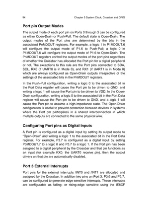 94                                    Chapter 5 System Clock, Crossbar and GPIO


Port pin Output Modes
The output mode of each port pin on Ports 0 through 3 can be configured
as either Open-Drain or Push-Pull. The default state is Open-Drain. The
output modes of the Port pins are determined by the bits in the
associated PnMDOUT registers. For example, a logic 1 in P1MDOUT.6
will configure the output mode of P1.6 to Push-Pull; a logic 0 in
P1MDOUT.6 will configure the output mode of P1.6 to Open-Drain. The
PnMDOUT registers control the output modes of the port pins regardless
of whether the Crossbar has allocated the Port pin for a digital peripheral
or not. The exceptions to this rule are the Port pins connected to SDA,
SCL, RX0 (if UART0 is in Mode 0), and RX1 (if UART1 is in Mode 0)
which are always configured as Open-Drain outputs irrespective of the
settings of the associated bits in the PnMDOUT registers.
In the Push-Pull configuration, writing a logic 0 to the associated bit in
the Port Data register will cause the Port pin to be driven to GND, and
writing a logic 1 will cause the Port pin to be driven to VDD. In the Open-
Drain configuration, writing a logic 0 to the associated bit in the Port Data
register will cause the Port pin to be driven to GND, and a logic 1 will
cause the Port pin to assume a high-impedance state. The Open-Drain
configuration is useful to prevent contention between devices in systems
where the Port pin participates in a shared interconnection in which
multiple outputs are connected to the same physical wire.


Configuring Port pins as Digital Inputs
A Port pin is configured as a digital input by setting its output mode to
“Open-Drain” and writing a logic 1 to the associated bit in the Port Data
register. For example, P3.7 is configured as a digital input by setting
P3MDOUT.7 to a logic 0 and P3.7 to a logic 1. If the Port pin has been
assigned to a digital peripheral by the Crossbar and that pin functions as
an input (for example RX0, the UART0 receive pin), then the output
drivers on that pin are automatically disabled.


Port 3 External Interrupts
Port pins for the external interrupts /INT0 and /INT1 are allocated and
assigned by the Crossbar. In addition two pins on Port 3, P3.6 and P3.7,
can be configured to generate edge sensitive interrupts. These interrupts
are configurable as falling- or rising-edge sensitive using the IE6CF
 