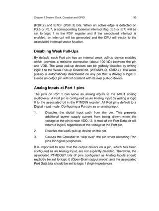 Chapter 5 System Clock, Crossbar and GPIO                                 95


(P3IF.2) and IE7CF (P3IF.3) bits. When an active edge is detected on
P3.6 or P3.7, a corresponding External Interrupt flag (IE6 or IE7) will be
set to logic 1 in the P3IF register and if the associated interrupt is
enabled, an interrupt will be generated and the CPU will vector to the
associated interrupt vector location.


Disabling Weak Pull-Ups
By default, each Port pin has an internal weak pull-up device enabled
which provides a resistive connection (about 100 kΩ) between the pin
and VDD. The weak pull-up devices can be globally disabled by writing
logic 1 to the Weak Pull-up Disable bit, (WEAKPUD, XBR2.7). The weak
pull-up is automatically deactivated on any pin that is driving a logic 0.
Hence an output pin will not contend with its own pull-up device.


Analog Inputs at Port 1 pins
The pins on Port 1 can serve as analog inputs to the ADC1 analog
multiplexer. A Port pin is configured as an Analog Input by writing a logic
0 to the associated bit in the P1MDIN register. All Port pins default to a
Digital Input mode. Configuring a Port pin as an analog input:
1.       Disables the digital input path from the pin. This prevents
         additional power supply current from being drawn when the
         voltage at the pin is near VDD / 2. A read of the Port Data bit will
         return a logic 0 regardless of the voltage at the Port pin.
2.       Disables the weak pull-up device on the pin.
3.       Causes the Crossbar to “skip over” the pin when allocating Port
         pins for digital peripherals.
It is important to note that the output drivers on a pin, which has been
configured as an Analog Input, are not explicitly disabled. Therefore, the
associated P1MDOUT bits of pins configured as Analog Inputs should
explicitly be set to logic 0 (Open-Drain output mode) and the associated
Port Data bits should be set to logic 1 (high-impedance).
 