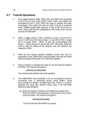 106                                   Chapter 5 System Clock, Crossbar and GPIO


5.7   Tutorial Questions
      1.    Four toggle switches (SW3, SW2, SW1 and SW0) are connected
            to Port 2 [7:4]. Four LEDs (LED3, LED2, LED1, and LED0) are
            connected to Port 3 [3:0]. Write the code to initialize the ports
            accordingly. The output port pins for LED must be in push-pull
            mode. Disable global weak pull-ups. If only a part of the port is
            used, make sure that the configuration and mode of the unused
            pins are not disturbed.


      2.    When a toggle switch is ON, it presents a logic 0 at the Port 2
            input. A LED turns ON when a logic 1 is set at the Port 3 output
            pin. If a switch (SW3 .. SW0) is ON, the corresponding LED
            (LED3 .. LED0) should be turned ON; OFF otherwise. Write the
            code to read the status of the switches and turn ON/OFF the
            respective LEDs.


      3.    What are the various external oscillator circuits that may be
            connected to the C8051F020 micro-controller and how do these
            affect the programming bits in the OSCXCN register?


      4.    Write a function to initialize the clock to use the internal oscillator
            at 8 MHz. The function prototype is -
                      void Init_Int_Osc(void);
            The missing clock detector has to be disabled.

      5.    The C8051F020 micro-controller is to be connected to receive
            commands from a peripheral device using UART1 serial
            communication in Mode 1 at 9600 baud rate. Timer 4 is used to
            generate the baud rate. System Clock used is 22.1184 MHz
            external crystal oscillator.

             (a) Write a function to configure and enable the crossbar and
                 Port 0 for UART1 communication. Transmit pin is to be set in
                 push-pull mode. The function prototype is -

                               void Init_Port(void);

                  (You can assume that UART0 is unused)
 