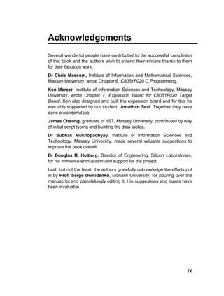 Acknowledgements
Several wonderful people have contributed to the successful completion
of this book and the authors wish to extend their sincere thanks to them
for their fabulous work.
Dr Chris Messom, Institute of Information and Mathematical Sciences,
Massey University, wrote Chapter 6, C8051F020 C Programming.
Ken Mercer, Institute of Information Sciences and Technology, Massey
University, wrote Chapter 7, Expansion Board for C8051F020 Target
Board. Ken also designed and built the expansion board and for this he
was ably supported by our student, Jonathan Seal. Together they have
done a wonderful job.
James Cheong, graduate of IIST, Massey University, contributed by way
of initial script typing and building the data tables.
Dr Subhas Mukhopadhyay, Institute of Information Sciences and
Technology, Massey University, made several valuable suggestions to
improve the book overall.
Dr Douglas R. Holberg, Director of Engineering, Silicon Laboratories,
for his immense enthusiasm and support for the project.
Last, but not the least, the authors gratefully acknowledge the efforts put
in by Prof. Serge Demidenko, Monash University, for pouring over the
manuscript and painstakingly editing it. His suggestions and inputs have
been invaluable.




                                                                         ix
 