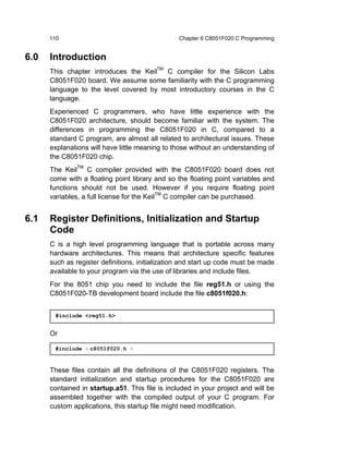 110                                        Chapter 6 C8051F020 C Programming


6.0   Introduction
      This chapter introduces the KeilTM C compiler for the Silicon Labs
      C8051F020 board. We assume some familiarity with the C programming
      language to the level covered by most introductory courses in the C
      language.
      Experienced C programmers, who have little experience with the
      C8051F020 architecture, should become familiar with the system. The
      differences in programming the C8051F020 in C, compared to a
      standard C program, are almost all related to architectural issues. These
      explanations will have little meaning to those without an understanding of
      the C8051F020 chip.
      The KeilTM C compiler provided with the C8051F020 board does not
      come with a floating point library and so the floating point variables and
      functions should not be used. However if you require floating point
      variables, a full license for the KeilTM C compiler can be purchased.


6.1   Register Definitions, Initialization and Startup
      Code
      C is a high level programming language that is portable across many
      hardware architectures. This means that architecture specific features
      such as register definitions, initialization and start up code must be made
      available to your program via the use of libraries and include files.
      For the 8051 chip you need to include the file reg51.h or using the
      C8051F020-TB development board include the file c8051f020.h:


       #include <reg51.h>


      Or

       #include < c8051f020.h >


      These files contain all the definitions of the C8051F020 registers. The
      standard initialization and startup procedures for the C8051F020 are
      contained in startup.a51. This file is included in your project and will be
      assembled together with the compiled output of your C program. For
      custom applications, this startup file might need modification.
 