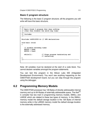 Chapter 6 C8051F020 C Programming                                     111


      Basic C program structure
      The following is the basic C program structure; all the programs you will
      write will have this basic structure.


        //--------------------------------------------------------------
        // Basic blank C program that does nothing
        // other than disable the watch dog timer
        //--------------------------------------------------------------
        // Includes
        //--------------------------------------------------------------

        #include <c8051f020.h> // SFR declarations

        void main (void)
        {

           // disable watchdog timer
           WDTCN = 0xde;
           WDTCN = 0xad;

           while(1);             // Stops program terminating and
                                 // restarting
        }
        //--------------------------------------------------------------




      Note: All variables must be declared at the start of a code block. You
      cannot declare variables amongst the program statements.
      You can test this program in the Silicon Labs IDE (Integrated
      Development Environment). You won’t see anything happening on the
      C8051F020 development board, but you can step through the program
      using the debugger.


6.2   Programming Memory Models
      The C8051F020 processor has 126 Bytes of directly addressable internal
      memory and up to 64 Kbytes of externally addressable space. The KeilTM
      C compiler has two main C programming memory models, SMALL and
      LARGE which are related to these two types of memory. In the SMALL
      memory model the default storage location is the 126 Bytes of internal
      memory while in the LARGE memory model the default storage location
      is the externally addressed memory.
 